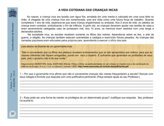 História-7.ºAno
2.ºBIMESTRE/2013
31
A VIDA COTIDIANA DAS CRIANÇAS INCAS
Ao nascer, a criança inca era lavada com água fria, enrolada em uma manta e colocada em uma cova feita no
chão. A chegada de uma criança inca era comemorada, pois era vista como uma futura força de trabalho. Quando
completava 1 ano de vida, esperava-se que essa criança engatinhasse ou andasse. Aos 2 anos de vida, os cabelos da
criança eram cortados, simbolizando o fim da infância. A partir daí, as crianças deveriam ajudar nas tarefas de casa e
eram severamente castigadas caso se portassem mal. Aos 14 anos, os meninos eram vestidos com uma tanga e
declarados adultos.
Na sociedade inca, as escolas recebiam somente os filhos dos nobres. Aprendia-se sobre as leis, a arte da
guerra, a religião. As crianças também estavam submetidas a castigos e exercícios físicos pesados. As crianças das
camadas populares eram educadas pelos próprios pais, aprendendo a exercer o ofício dos pais.
1 – Por que o governante inca afirma que não é conveniente crianças não nobres frequentarem a escola? Discuta com
seus colegas e formule sua resposta com uma justificativa pertinente. (Peça sempre ajuda ao seu Professor.)
_________________________________________________________________________________________________
_________________________________________________________________________________________________
_________________________________________________________________________________________________
_________________________________________________________________________________________________
_________________________________________________________________________________________________
2 – Essa pode ser uma forma de manter os privilégios de um determinado grupo? Justifique sua resposta. Seu professor
irá auxiliá-lo.
_________________________________________________________________________________________________
_________________________________________________________________________________________________
_________________________________________________________________________________________________
_________________________________________________________________________________________________
_________________________________________________________________________________________________
Leia abaixo os dizeres de um governante inca:
“Não é conveniente que os filhos dos plebeus recebam ensinamentos que só são apropriados aos nobres, para que as
classes inferiores não fiquem arrogantes, pondo em risco o império. É suficiente que aprendam as profissões de seus
pais, pois o governo não é de sua conta.”
Disponível em MURATORI, Anita, SANTANA, Wendy. Filhos e filhos: as particularidades do ser criança no império inca e da construção da
infância na Europa A m e r í n d i a volume 3, número 1/2007 http://www.amerindia.ufc.br/articulos/pdf3/anita.pdf
 
