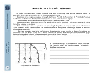 História-7.ºAno
2.ºBIMESTRE/2013
33
Os povos pré-colombianos criaram pirâmides que eram construídas para templos sagrados. Nelas, os
sacerdotes teriam maior proximidade com os deuses, segundo a crença.
Os astecas foram responsáveis pela construção da Grande Pirâmide de Tenochtitlan, da Pirâmide de Tenaiuca
e do Palácio de Montezuma. Construíram também represas, obras hidráulicas e de irrigação.
Desenvolveram estudos astronômicos, organizando os calendários solar e lunar.
Os astecas também desenvolveram um rico artesanato de pedras preciosas e criaram um sistema de escrita
hieroglífica baseada em símbolos.
Os incas se destacaram na arquitetura, com a construção de palácios, templos e fortalezas em cidades como
Cuzco e Machu Picchu. Desenvolveram um sistema eficiente de transporte e comunicação através de estradas,
pontes, balsas e correios.
Os incas possuíam importante conhecimento de astronomia, o que permitiu o desenvolvimento de um
calendário lunar que dividia o ano em 12 meses. Criaram um sistema de numeração decimal chamado quipu,
desenvolvido a partir de cordões, com diferentes nós, presos a um cordão principal.
1- É correto afirmar que os povos astecas e incas possuíam
um elevado nível de desenvolvimento tecnológico?
Justifique sua resposta.
________________________________________________
________________________________________________
________________________________________________
________________________________________________
________________________________________________
________________________________________________
________________________________________________Quipu, sistema de contagem inca.
Incaglossary.com.br
HERANÇAS DOS POVOS PRÉ-COLOMBIANOS
 