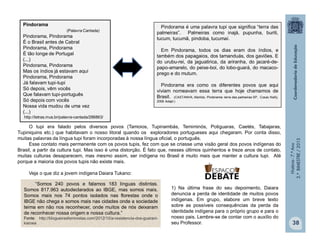 História-7.ºAno
2.ºBIMESTRE/2013
38
Pindorama é uma palavra tupi que significa “terra das
palmeiras”. Palmeiras como inajá, pupunha, buriti,
tucum, tucumã, pindoba, tucumaí.
Em Pindorama, todos os dias eram dos índios, e
também dos papagaios, dos tamanduás, dos gaviões. E
do urubu-rei, da jaguatirica, da ariranha, do jacaré-de-
papo-amarelo, do peixe-boi, do lobo-guará, do macaco-
prego e do mutum.
Pindorama era como os diferentes povos que aqui
viviam nomeavam essa terra que hoje chamamos de
Brasil. (CASTANHA, Marilda. Pindorama: terra das palmeiras SP, Cosac Naify,
2008 Adapt.)
Pindorama
(Palavra Cantada)
Pindorama, Pindorama
É o Brasil antes de Cabral
Pindorama, Pindorama
É tão longe de Portugal
(...)
Pindorama, Pindorama
Mas os índios já estavam aqui
Pindorama, Pindorama
Já falavam tupi-tupi
Só depois, vêm vocês
Que falavam tupi-português
Só depois com vocês
Nossa vida mudou de uma vez
(...)
http://letras.mus.br/palavra-cantada/286863/
O tupi era falado pelos diversos povos (Tamoios, Tupinambás, Temiminós, Potiguaras, Caetés, Tabajaras,
Tupiniquins etc.) que habitavam o nosso litoral quando os exploradores portugueses aqui chegaram. Por conta disso,
muitas palavras da língua tupi foram incorporadas à nossa língua oficial, o português.
Esse contato mais permanente com os povos tupis, fez com que se criasse uma visão geral dos povos indígenas do
Brasil, a partir da cultura tupi. Mas isso é uma distorção. É fato que, nesses últimos quinhentos e treze anos de contato,
muitas culturas desaparecem, mas mesmo assim, ser indígena no Brasil é muito mais que manter a cultura tupi. Até
porque a maioria dos povos tupis não existe mais.
Veja o que diz a jovem indígena Daiara Tukano:
1) Na última frase do seu depoimento, Daiara
denuncia a perda de identidade de muitos povos
indígenas. Em grupo, elabore um breve texto
sobre as possíveis consequências da perda da
identidade indígena para o próprio grupo e para o
nosso pais. Lembre-se de contar com o auxílio do
seu Professor.
“Somos 240 povos e falamos 183 línguas distintas.
Somos 817.963 autodeclarados ao IBGE, mas somos mais.
Somos mais nos 74 pontos isolados nas florestas onde o
IBGE não chega e somos mais nas cidades onde a sociedade
teima em não nos reconhecer, onde muitos de nós deixaram
de reconhecer nossa origem e nossa cultura.”
Fonte: http://blogueirasfeministas.com/2012/10/a-resistencia-dos-guarani-
kaiowa
 