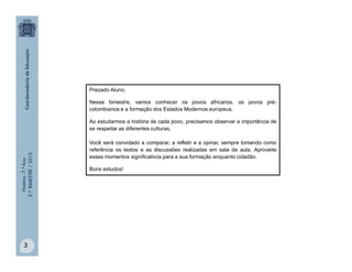 História-7.ºAno
2.ºBIMESTRE/2013
3
Prezado Aluno,
Nesse bimestre, vamos conhecer os povos africanos, os povos pré-
colombianos e a formação dos Estados Modernos europeus.
Ao estudarmos a história de cada povo, precisamos observar a importância de
se respeitar as diferentes culturas.
Você será convidado a comparar, a refletir e a opinar, sempre tomando como
referência os textos e as discussões realizadas em sala de aula. Aproveite
esses momentos significativos para a sua formação enquanto cidadão.
Bons estudos!
 