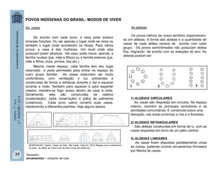 História-7.ºAno
2.ºBIMESTRE/2013
39
As casas
De acordo com cada povo, a casa pode possuir
diversas funções. Ou ser apenas o lugar onde se mora ou
também o lugar onde acontecem os rituais. Para vários
povos, a casa é das mulheres. Um local onde elas
possuem poder absoluto. Na casa, pode morar, apenas, a
família nuclear (pai, mãe e filhos) ou a família extensa (pai,
mãe e filhos, avós, primos, tios etc.).
Mesmo nesse espaço, cada família tem seu lugar
reservado e pede permissão para entrar no espaço do
outro grupo familiar. As casas costumam ser muito
confortáveis, com ventilação e luz suficientes e
construídas de forma a refrescar durante o dia e aquecer
durante a noite. Também para aquecer e para espantar
insetos, mantém-se fogo aceso dentro da casa à noite.
Geralmente, elas são construídas de caibros
(sustentação), cipós (amarração) e palha de palmeiras
(cobertura). Cada povo nativo constrói suas casas,
obedecendo a diferentes padrões. Veja alguns abaixo.
MUNDURUKU, Daniel. Casas de Índio. São Paulo: Calis Ed. 2010 (Repare que o sobrenome
do autor, se refere ao tronco tupi da tribo a qual ele pertence).
1) ALDEIAS CIRCULARES
As casas são dispostas em círculos. No espaço
interno, ocorrem as principais cerimônias e as
atividades comunitárias. É construída sobre uma
elevação, nas áreas próximas a rios e a florestas.
2) ALDEIAS RETANGULARES
São aldeias construídas em forma de U, com as
casas dispostas em torno de um pátio central.
3) ALDEIAS LINEARES
As casas ficam dispostas paralelamente umas
às outras, podendo ocorrer arruamentos formados
por fileiras de casas.
POVOS INDÍGENAS DO BRASIL: MODOS DE VIVER
As aldeias
Os povos nativos de nosso território organizavam-
se em aldeias. A forma das aldeias e a quantidade de
casas de cada aldeia variava de acordo com cada
grupo. Os povos seminômades não possuíam aldeia
fixa, migrando de acordo com as estações do ano. As
aldeias podiam ser:
Glossário:
arruamentos – conjunto de ruas.
1 2 3
 