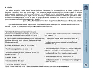 História-7.ºAno
2.ºBIMESTRE/2013
40
O trabalho
“Nas aldeias indígenas, todos ajudam, todos aprendem. Geralmente, as mulheres plantam e colhem, preparam os
alimentos, cuidam dos filhos. Em muitos povos - não em todos, porque alguns povos não são caçadores – os homens
cuidam da caça e da pesca e também confeccionam, com habilidade e arte, utensílios de que precisam como arcos,
tacapes, canoas e armadilhas para caçar e pescar. As crianças também participam da vida da aldeia, ajudando as mães,
acompanhando os adultos nas roças e na coleta de alimentos na mata, brincando com miniaturas de objetos como cestos,
arcos, flechas e recebendo de todos atenção e respeito.”
(CASTANHA, Marilda. Pindorama: Terra das palmeiras. São Paulo Cosac Naify, 2008. adapt.)
1) Numere as tarefas comuns, exercidas nas sociedades indígenas, de acordo com a divisão sexual ou natural do
trabalho. Coloque (F) para trabalho feminino, (M) para o trabalho masculino.
• Organizar atividades coletivas de colheita ou de
conservação de alimentos (defumação de peixes em
quantidade, conservação de pinhões na água etc.) ( )
• Coleta que exija maior destreza e força física como derrubar
pinhões e castanhas, cortar palmitos, coletar mel e cortar
folhas de palmeira. ( )
• Preparar terrenos para aldeia ou para roça. ( )
• Assistência às gestantes e ao parto. ( )
• Construir casas permanentes e construir abrigos em
acampamentos. ( )
•Plantar e semear. ( )
•Colher os produtos das roças. ( )
•Providenciar a caça e a pesca. ( )
• Organizar ações coletivas relacionadas à pesca (pesca
com timbó). ( )
• Coletar frutas, cocos, larvas, verduras do mato etc. ( )
• Produzir meios de caçar e pescar (arcos e flechas,
armadilhas etc). ( )
• Preparar os alimentos, o que inclui a divisão dos animais
caçados, a fabricação de farinhas e de bebidas. ( )
• Produzir cerâmica, fios, redes, tecidos e roupas. ( )
• Produzir enfeites delicados para o corpo. ( )
• Produzir instrumentos de madeira ou pedra, como pilões
e mãos de pilão. ( )
Adaptado - D’ Angelis, Wilmar. Veiga. Juracilda. O trabalho e a perspectiva das sociedades indígenas no Brasil disponível em www.portalkaingang.org
 