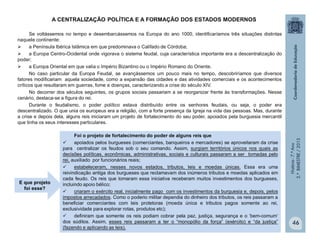História-7.ºAno
2.ºBIMESTRE/2013
46
A CENTRALIZAÇÃO POLÍTICA E A FORMAÇÃO DOS ESTADOS MODERNOS
Se voltássemos no tempo e desembarcássemos na Europa do ano 1000, identificaríamos três situações distintas
naquele continente:
 a Península Ibérica Islâmica em que predominava o Califado de Córdoba;
 a Europa Centro-Ocidental onde vigorava o sistema feudal, cuja característica importante era a descentralização do
poder;
 a Europa Oriental em que valia o Império Bizantino ou o Império Romano do Oriente.
No caso particular da Europa Feudal, se avançássemos um pouco mais no tempo, descobriríamos que diversos
fatores modificariam aquela sociedade, como a expansão das cidades e das atividades comerciais e os acontecimentos
críticos que resultaram em guerras, fome e doenças, caracterizando a crise do século XIV.
No decorrer dos séculos seguintes, os grupos sociais passariam a se reorganizar frente às transformações. Nesse
cenário, destaca-se a figura do rei.
Durante o feudalismo, o poder político estava distribuído entre os senhores feudais, ou seja, o poder era
descentralizado. O que unia os europeus era a religião, com a forte presença da Igreja na vida das pessoas. Mas, durante
a crise e depois dela, alguns reis iniciaram um projeto de fortalecimento do seu poder, apoiados pela burguesia mercantil
que tinha os seus interesses particulares.
Foi o projeto de fortalecimento do poder de alguns reis que
 apoiados pelos burgueses (comerciantes, banqueiros e mercadores) se aproveitaram da crise
para centralizar os feudos sob o seu comando. Assim, surgiam territórios únicos nos quais as
decisões políticas, econômicas, administrativas, sociais e culturais passaram a ser tomadas pelo
rei, auxiliado por funcionários reais;
 estabeleceram, nesses novos estados, tributos, leis e moedas únicas. Essa era uma
reivindicação antiga dos burgueses que reclamavam dos inúmeros tributos e moedas aplicados em
cada feudo. Os reis que tomaram essa iniciativa receberam muitos investimentos dos burgueses,
incluindo apoio bélico;
 criaram o exército real, inicialmente pago com os investimentos da burguesia e, depois, pelos
impostos arrecadados. Como o poderio militar dependia do dinheiro dos tributos, os reis passaram a
beneficiar comerciantes com leis protetoras (moeda única e tributos pagos somente ao rei,
exclusividade para explorar rotas, produtos etc);
 definiram que somente os reis podiam cobrar pela paz, justiça, segurança e o ‘bem-comum’
dos súditos. Assim, esses reis passaram a ter o “monopólio da força” (exército) e “da justiça”
(fazendo e aplicando as leis).
E que projeto
foi esse?
 