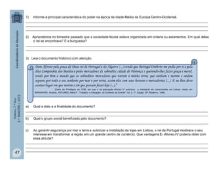 História-7.ºAno
2.ºBIMESTRE/2013
47
1) Informe a principal característica do poder na época da Idade Média da Europa Centro-Ocidental.
___________________________________________________________________________________________________
___________________________________________________________________________________________________
___________________________________________________________________________________________________
2) Aprendemos no bimestre passado que a sociedade feudal estava organizada em ordens ou estamentos. Em qual delas
o rei se encontrava? E a burguesia?
___________________________________________________________________________________________________
___________________________________________________________________________________________________
3) Leia o documento histórico com atenção.
a) Qual a data e a finalidade do documento?
___________________________________________________________________________________________________
___________________________________________________________________________________________________
b) Qual o grupo social beneficiado pelo documento?
___________________________________________________________________________________________________
c) Ao garantir segurança por mar e terra e autorizar a instalação de lojas em Lisboa, o rei de Portugal mostrava o seu
interesse em transformar a região em um grande centro de comércio. Que vantagens D. Afonso IV poderia obter com
essa atitude?
___________________________________________________________________________________________________
___________________________________________________________________________________________________
___________________________________________________________________________________________________
Dom Afonso pela graça de Deus rei de Portugal e do Algarve (...) vendo que Beringel Omberte me pedia por si e pela
dita Companhia dos Bardos e pelos mercadores da sobredita cidade de Florença e querendo-lhes fazer graça e mercê,
tendo por bem e mando que os sobreditos mercadores que vieram à minha terra, que venham e morem e andem
seguros por todo o seu senhorio por mar e por terra, assim eles com seus haveres e mercadorias (...). E eu lhes devo
assinar lugar em que morem e em que possam fazer loja (...).”
(Carta de Privilégios de 1338, em que o rei português Afonso IV autorizou a instalação de comerciantes em Lisboa, citado em
MARANHÃO, Ricardo. ANTUNES, Maria F. “Trabalho e civilização: do Ocidente ao Oriente” Vol. 2. 1ª. Edição. SP: Moderna, 1999)
 