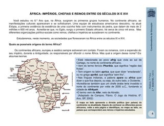 História-7.ºAno
2.ºBIMESTRE/2013
4
• Está relacionada ao povo afrig que vivia ao sul de
Cartago, no norte do continente africano.
• Vem do termo fenício Pharikia, que significa “região das
frutas”.
• Tem origem no latim aprica, que quer dizer “ensolarado”,
ou no grego apriké, que significa “sem frio”.
• Nas línguas indianas, a palavra apara ou africa quer
dizer o que fica depois, ou seja, do outro lado, o Ocidente.
•Acredita-se também que um chefe árabe teria invadido o
norte do continente por volta de 2000 a.C., fundando a
cidade de Afrikyah.
•O termo vem de Afer, neto de Abraão.
(Adaptado de Campos, Flávio. O Jogo da História, 6º.
Ano, SP, 2002)
O mapa ao lado apresenta a divisão política (por países) do
continente na atualidade. Depois de conhecer os diferentes povos
africanos, volte a esta página e identifique, no mapa ao lado, os
países que correspondem aos reinos e impérios estudados.
ÁFRICA: IMPÉRIOS, CHEFIAS E REINOS ENTRE OS SÉCULOS IX E XVI
Você estudou no 6.º Ano que, na África, surgiram os primeiros grupos humanos. No continente africano, as
manifestações culturais apareceram e se sofisticaram. Uma equipe de estudiosos americanos descobriu, na atual
Etiópia, a primeira evidência da existência de uma cozinha feita com instrumentos de pedra, que datam de mais de 2
milhões e 600 mil anos. Acredita-se que, no Egito, surgiu o primeiro Estado africano, há cerca de cinco mil anos. Mas
diferentes organizações político-sociais como reinos, chefias e impérios se sucederam no continente.
Estudaremos, neste momento, as sociedades que floresceram na África entre os séculos IX e XVI.
Quais as possíveis origens do termo África?
Os continentes africano, europeu e asiático sempre estiveram em contato. Foram os romanos, com a expansão do
seu império, durante a Antiguidade, os responsáveis por difundir o nome África. Mas qual a origem desse nome? Eis
algumas teorias:
www.aprendemos.com.br
 