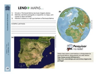 História-7.ºAno
2.ºBIMESTRE/2013
49
1) Circule a Península Ibérica nas duas imagens abaixo.
2) Delimite o território português e o espanhol, no mapa, com
caneta ou lápis vermelho.
3) Informe o oceano e o mar que banham a Península Ibérica.
______________________________________________________
______________________________________________________
4) Defina península.
______________________________________________________
______________________________________________________
______________________________________________________
______________________________________________________
______________________________________________________
(a)
(b)
Saiba mais sobre a pré-história e a Antiguidade da
península Ibérica, pesquisando nos sites abaixo:
http://www.scoop.it/t/historia3 e
http://chc.cienciahoje.uol.com.br/as-origens-de-
portugal
http://upload.wikimedia.org/commons
http://moodle.cmpa.tche.br
Espanha
França
 