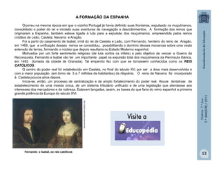 História-7.ºAno
2.ºBIMESTRE/2013
52
A FORMAÇÃO DA ESPANHA
Ocorreu na mesma época em que o vizinho Portugal já havia definido suas fronteiras, expulsado os muçulmanos,
consolidado o poder do rei e iniciado suas aventuras de navegação e descobrimentos. A formação dos reinos que
originaram a Espanha, também esteve ligada à luta para a expulsão dos muçulmanos, empreendida pelos reinos
cristãos de Leão, Castela, Navarra e Aragão.
Foi a partir do casamento de Isabel, irmã do rei de Castela e Leão, com Fernando, herdeiro do reino de Aragão,
em 1469, que a unificação desses reinos se consolidou, possibilitando o domínio desses monarcas sobre uma vasta
extensão de terras, formando o núcleo que depois resultaria no Estado Moderno espanhol.
Motivados por um forte sentimento religioso (de luta contra os infiéis) e pelo objetivo de vencer a Guerra da
Reconquista, Fernando e Isabel vão ter um importante papel na expulsão total dos muçulmanos da Península Ibérica,
em 1492 (tomada da cidade de Granada). Tal empenho fez com que se tornassem conhecidos como os REIS
CATÓLICOS.
O centro do poder real foi estabelecido em Castela, no final do século XV, por ser a área mais desenvolvida e
com a maior população (em torno de 5 a 7 milhões de habitantes) da Hispânia. O reino de Navarra foi incorporado
à Castela poucos anos depois.
Inicia-se, então, um processo de centralização e de amplo fortalecimento do poder real. Houve tentativas de
estabelecimento de uma moeda única, de um sistema tributário unificado e de uma legislação que atendesse aos
interesses dos mercadores e da nobreza. Estavam lançadas, assim, as bases do que faria do reino espanhol a primeira
grande potência da Europa do século XVI.
Fernando e Isabel, os reis católicos
http://upload.wikimedia.org/commons
 