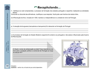 História-7.ºAno
2.ºBIMESTRE/2013
53
www.trabalhonota10.com.br.
2) Qual o nome da embarcação ao lado? Que importância ela
teve para a projeção política e comercial de Portugal ao longo
do século XV?
__________________________________________________
__________________________________________________
__________________________________________________
__________________________________________________
__________________________________________________
1- Verifique se você compreendeu o processo de formação dos estados português e espanhol, realizando as atividades
abaixo.
Concorde ou discorde das afirmativas. Justifique a sua resposta. Você pode usar trechos dos textos lidos.
b) A Revolução de Avis, iniciada em 1383, manteve a independência e a unidade do reino de Portugal.
_________________________________________________________________________________________________
_________________________________________________________________________________________________
_________________________________________________________________________________________________
a) A atuação da burguesia (mercadores e banqueiros) foi relevante na formação de Portugal.
_________________________________________________________________________________________________
_________________________________________________________________________________________________
_________________________________________________________________________________________________
c) O processo de formação do Estado Moderno espanhol foi anterior ao português e não esteve influenciado pela Guerra
da Reconquista.
____________________________________________________
____________________________________________________
____________________________________________________
____________________________________________________
____________________________________________________
Glossário:
suserano – senhor de um feudo de que outros dependiam.
 