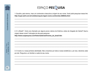 História-7.ºAno
2.ºBIMESTRE/2013
5
1- Escolha, pelo menos, mais um continente e descubra a origem do seu nome. Você pode pesquisar nesse link:
http://super.abril.com.br/cotidiano/qual-origem-nome-continentes-440638.shtml
__________________________________________________________________________________________
__________________________________________________________________________________________
__________________________________________________________________________________________
__________________________________________________________________________________________
2- E o Brasil? Como era chamado por alguns povos nativos da América, antes da chegada de Cabral? Qual a
origem desse nome? Indicação de site para pesquisa:
http://www.suapesquisa.com/historiadobrasil/nomes_do_brasil.htm
__________________________________________________________________________________________
__________________________________________________________________________________________
__________________________________________________________________________________________
__________________________________________________________________________________________
3- O nome é a nossa primeira identidade. Nós o levamos por toda a nossa existência e, por isso, devemos zelar
por ele. Pergunte a um familiar a razão do seu nome.
__________________________________________________________________________________________
__________________________________________________________________________________________
__________________________________________________________________________________________
__________________________________________________________________________________________
 