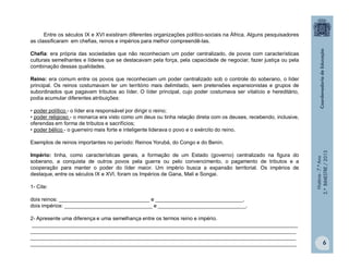 História-7.ºAno
2.ºBIMESTRE/2013
6
Entre os séculos IX e XVI existiram diferentes organizações político-sociais na África. Alguns pesquisadores
as classificaram em chefias, reinos e impérios para melhor compreendê-las.
Chefia: era própria das sociedades que não reconheciam um poder centralizado, de povos com características
culturais semelhantes e líderes que se destacavam pela força, pela capacidade de negociar, fazer justiça ou pela
combinação dessas qualidades.
Reino: era comum entre os povos que reconheciam um poder centralizado sob o controle do soberano, o líder
principal. Os reinos costumavam ter um território mais delimitado, sem pretensões expansionistas e grupos de
subordinados que pagavam tributos ao líder. O líder principal, cujo poder costumava ser vitalício e hereditário,
podia acumular diferentes atribuições:
• poder político - o líder era responsável por dirigir o reino;
• poder religioso - o monarca era visto como um deus ou tinha relação direta com os deuses, recebendo, inclusive,
oferendas em forma de tributos e sacrifícios;
• poder bélico - o guerreiro mais forte e inteligente liderava o povo e o exército do reino.
Exemplos de reinos importantes no período: Reinos Yorubá, do Congo e do Benin.
Império: tinha, como características gerais, a formação de um Estado (governo) centralizado na figura do
soberano, a conquista de outros povos pela guerra ou pelo convencimento, o pagamento de tributos e a
cooperação para manter o poder do líder maior. Um império busca a expansão territorial. Os impérios de
destaque, entre os séculos IX e XVI, foram os Impérios de Gana, Mali e Songai.
1- Cite:
dois reinos: _______________________________ e ______________________________.
dois impérios: ______________________________ e ______________________________.
2- Apresente uma diferença e uma semelhança entre os termos reino e império.
___________________________________________________________________________________________
___________________________________________________________________________________________
___________________________________________________________________________________________
___________________________________________________________________________________________
 