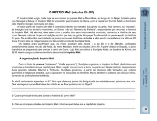 História-7.ºAno
2.ºBIMESTRE/2013
8
O IMPÉRIO MALI (séculos XI - XV)
O Império Mali surgiu onde hoje se encontram os países Mali e Mauritânia, ao longo do rio Níger, limitado pelos
rios Senegal e Bakoy. O Império Mali foi precedido pelo Império de Gana, com a capital em Kumbi Saleh e dominado
pelo Império Songai, com sede em Gao.
A maior parte da história do Mali é conhecida devido ao trabalho dos griots ou griôs. Nos centros, ou “escolas”,
de tradição oral no território mandinka, os Griots são os “Mestres da Palavra”, responsáveis por recontar a história
do império Mali. Há séculos, eles saem com o auxílio dos seus instrumentos musicais, cantando a história de seu
povo. Nessas culturas há pouca tradição escrita, por isso os griots têm papel fundamental na preservação da história
do país. Os anciãos têm conquistado os jovens com suas histórias cantadas e vêm sendo consultados nos últimos 20
anos. Foram eles os responsáveis por desvendar a vida de Sundjata Keita.
Os relatos orais confirmam que, no início, existiam dois reinos – o de Do e o de Manden, unificados
posteriormente pelos reis do clã Keita, do reino Manden, entre os séculos XI e XII. A partir dessa unificação, o povo
mandinka se prepararia para vencer o reino de Gana, cujo feito se atribui a Sundjata Keita, na batalha de Kirina, em
1235. Assim surgiu o extenso território denominado Império Mali.
A organização do Império Mali
Com o título de mansa (“soberano”, “chefe supremo”), Sundjata organizou o Império do Mali, dividindo-o em
províncias e transferindo sua capital para Niani, região rica em ouro e ferro, na parte sul. Neste período, despontaram
duas grandes cidades: Djenné e Timbuctu. Sundjata governou, a partir de diversos clãs formados por nobres
guerreiros e religiosos letrados, que o apoiaram na conquista do território. Havia também o sistema de clãs por ofício,
tornando as profissões hereditárias.
1- Você certamente aprendeu no 6 º Ano que diversos povos da Antiguidade se estabeleceram próximos aos rios.
Que vantagens o povo Mali deve ter obtido ao se fixar próximo ao rio Níger?
______________________________________________________________________________________________
______________________________________________________________________________________________
2- Qual a principal fonte para contar a história do povo Mali?
______________________________________________________________________________________________
3- Cite as principais cidades do Império Mali. Informe qual delas era a capital do Império.
______________________________________________________________________________________________
 