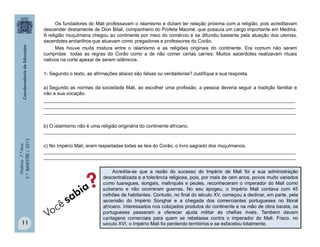 História-7.ºAno
2.ºBIMESTRE/2013
11
Acredita-se que a razão do sucesso do Império de Mali foi a sua administração
descentralizada e a tolerância religiosa, pois, por mais de cem anos, povos muito variados
como tuaregues, songais, malinqués e peules, reconheceram o imperador do Mali como
soberano e não ocorreram guerras. No seu apogeu, o Império Mali contava com 45
milhões de habitantes. Contudo, no final do século XV, começou a declinar, em parte, pela
ascensão do Império Songhai e a chegada dos comerciantes portugueses no litoral
africano. Interessados nos cobiçados produtos do continente e na mão de obra barata, os
portugueses passaram a oferecer ajuda militar às chefias rivais. Também davam
vantagens comerciais para quem se rebelasse contra o imperador do Mali. Fraco, no
século XVI, o Império Mali foi perdendo territórios e se esfacelou totalmente.
Os fundadores do Mali professavam o islamismo e diziam ter relação próxima com a religião, pois acreditavam
descender diretamente de Dion Bilali, companheiro do Profeta Maomé, que possuía um cargo importante em Medina.
A religião muçulmana chegou ao continente por meio do comércio e se difundiu bastante pela atuação dos ulemás,
sacerdotes andarilhos que atuavam como pregadores e professores do Corão.
Mas houve muita mistura entre o islamismo e as religiões originais do continente. Era comum não serem
cumpridas todas as regras do Corão como a de não comer certas carnes. Muitos sacerdotes realizavam rituais
nativos na corte apesar de serem islâmicos.
1- Segundo o texto, as afirmações abaixo são falsas ou verdadeiras? Justifique a sua resposta.
a) Segundo as normas da sociedade Mali, ao escolher uma profissão, a pessoa deveria seguir a tradição familiar e
não a sua vocação.
______________________________________________________________________________________________
______________________________________________________________________________________________
______________________________________________________________________________________________
b) O islamismo não é uma religião originária do continente africano.
______________________________________________________________________________________________
c) No Império Mali, eram respeitadas todas as leis do Corão, o livro sagrado dos muçulmanos.
______________________________________________________________________________________________
______________________________________________________________________________________________
 