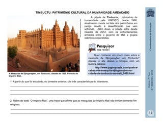 História-7.ºAno
2.ºBIMESTRE/2013
12
A cidade de Timbuctu, patrimônio da
humanidade pela UNESCO, desde 1988,
atualmente consta na lista dos patrimônios em
perigo devido à desertificação que vem
sofrendo. Além disso, a cidade sofre desde
meados de 2012, com os enfrentamentos
armados entre o governo do Mali e grupos
islâmicos separatistas.
A Mesquita de Djingareyber, em Timbuctu, datada de 1325. Período do
Império Mali.
1- A partir do que foi estudado, no bimestre anterior, cite três características do islamismo.
______________________________________________________________________________________________
______________________________________________________________________________________________
______________________________________________________________________________________________
2- Retire do texto “O Império Mali”, uma frase que afirme que as mesquitas do Império Mali não tinham somente fim
religioso.
______________________________________________________________________________________________
______________________________________________________________________________________________
http://deaquiaalla.wordpress.com
TIMBUCTU: PATRIMÔNIO CULTURAL DA HUMANIDADE AMEAÇADO
Quer conhecer um pouco mais sobre a
mesquita de Djingareyber, em Timbuctu?
Acesse o site abaixo e brinque com um
quebra-cabeça.
http://www.jogospuzzle.com/quebra-
cabeca-de-mesquita-djingareyber-na-
cidade-de-tombuctu-no-mali_5405.html
 