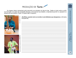 História-7.ºAno
2.ºBIMESTRE/2013
16
«Na África, quando morre um ancião é uma biblioteca que desaparece.» (Ahmadou
Hampaté Bá).
______________________________________________________________________
______________________________________________________________________
______________________________________________________________________
______________________________________________________________________
______________________________________________________________________
______________________________________________________________________
______________________________________________________________________
______________________________________________________________________
______________________________________________________________________
______________________________________________________________________
______________________________________________________________________
______________________________________________________________________
______________________________________________________________________
______________________________________________________________________
______________________________________________________________________
______________________________________________________________________
______________________________________________________________________
______________________________________________________________________
______________________________________________________________________
______________________________________________________________________
______________________________________________________________________
______________________________________________________________________
______________________________________________________________________
www.ruadireita.com/musica/info/griots-os-interpretes-musicais-da-
historia-africana
http://cronicasdaterra.com.pt
As imagens abaixo representam griôs exercendo sua atividade nos dias de hoje. Redija um texto sobre os griôs
(sua formação, seu papel nas sociedades africanas, como exercem seu trabalho, a importância que têm no passado e no
presente de seus países). O texto “O Império Mali” irá ajudá-lo.
 