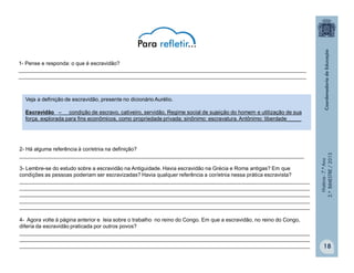 História-7.ºAno
2.ºBIMESTRE/2013
18
Veja a definição de escravidão, presente no dicionário Aurélio.
Escravidão – condição de escravo, cativeiro, servidão. Regime social de sujeição do homem e utilização de sua
força, explorada para fins econômicos, como propriedade privada; sinônimo: escravatura. Antônimo: liberdade_____
1- Pense e responda: o que é escravidão?
_________________________________________________________________________________________________
_________________________________________________________________________________________________
2- Há alguma referência à cor/etnia na definição?
________________________________________________________________________________________________
3- Lembre-se do estudo sobre a escravidão na Antiguidade. Havia escravidão na Grécia e Roma antigas? Em que
condições as pessoas poderiam ser escravizadas? Havia qualquer referência a cor/etnia nessa prática escravista?
__________________________________________________________________________________________________
__________________________________________________________________________________________________
__________________________________________________________________________________________________
__________________________________________________________________________________________________
__________________________________________________________________________________________________
4- Agora volte à página anterior e leia sobre o trabalho no reino do Congo. Em que a escravidão, no reino do Congo,
diferia da escravidão praticada por outros povos?
__________________________________________________________________________________________________
__________________________________________________________________________________________________
__________________________________________________________________________________________________
 