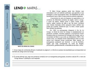 História-7.ºAno
2.ºBIMESTRE/2013
19
O Mani Congo gastava parte dos tributos que
arrecadava com um exército particular, que garantia a sua
proteção e a dos funcionários reais. Os habitantes do reino
acreditavam que o Mani Congo possuía poderes sagrados.
A economia do reino se baseava na agricultura e no
comércio de diferentes produtos da região, como o sorgo,
o vinho da palma, metais como o cobre, frutas, gado,
marfim, peles, tecidos de ráfia e sal. No reino, circulava
uma moeda chamada zimbo (pequeno búzio colhido nas
praias de Luanda). Estima-se que, no reino, viviam quase
três milhões de pessoas.
Em 1483, os portugueses chegaram à foz do rio
Congo, no litoral do reino do Congo, e estabeleceram os
primeiros contatos. Acordos políticos e econômicos foram
firmados entre os monarcas de Portugal e do Congo, com a
conversão do Mani e sua corte ao cristianismo (1491). Por
muitos anos, as relações foram diplomáticas entre os dois
reinos com intensas trocas comerciais. Mas, depois, os
portugueses acabaram por dominar o sul do território,
região que hoje corresponde ao norte de Angola,
provocando, gradativamente, a decadência de todo o reino.
Reino
do Congo
1- Vá ao mapa do continente africano, localizado na página 4, e informe os países da atualidade que correspondem ao
território do antigo reino do Congo.
_______________________________________________________________________________________________
2- É correto afirmar que, logo nos primeiros contatos com os navegantes portugueses, durante o século XV, o reino do
Congo decaiu? Justifique a sua resposta.
________________________________________________________________________________________________
________________________________________________________________________________________________
________________________________________________________________________________________________
________________________________________________________________________________________________
MAPA DO REINO DO CONGO
www.kongoking.org
 