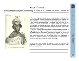 História-7.ºAno
2.ºBIMESTRE/2013
purl.pt
Rainha Jinga
20
A escola de samba Unidos de Vila Isabel apresentou, no carnaval de 2012, um enredo que abordou a história de um
país africano. Você saberia dizer o nome desse país? _____________________________________________________
Pois bem! Alguns versos do samba-enredo abordam a vida da rainha
Jinga (ou Nzinga, como se pronunciava em mbundu) que nasceu por
volta de 1581 e viveu num dos territórios do reino do Congo, Ndongo.
Sua trajetória é surpreendente e fabulosa, pois, em 1622, ao ser
enviada a Luanda (atual capital de Angola), cidade que sediava a
administração portuguesa na África, Jinga se tornou uma aliada do
império português, se convertendo inclusive ao cristianismo, com o nome
católico de Ana de Souza.
Em 1624, o reino de Ndongo sofreu um esvaziamento de poder e
Jinga disputou com Ngola-a-Ari, que saiu vencedor. Passados três anos,
Ngola-a-Ari morreu envenenado, permitindo o regresso de Jinga, que
havia se retirado com seu povo. Jinga governou, soberana, até o ano de
1663, negociando, tanto com portugueses como com holandeses, a
entrada no território africano. Ou negociavam ou enfrentavam a
resistência de Jinga em alguns territórios de Ndongo.
Converse com seus colegas e registre o nome de mulheres da
atualidade que ocupam cargos políticos (liderança e/ou governo). Seu
Professor vai auxiliá-lo.
__________________________________________________________
__________________________________________________________
__________________________________________________________
__________________________________________________________
 