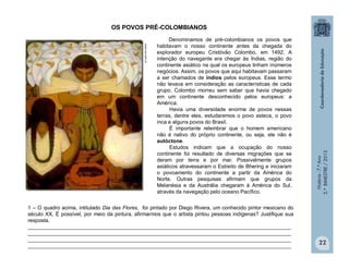 História-7.ºAno
2.ºBIMESTRE/2013
22
OS POVOS PRÉ-COLOMBIANOS
Denominamos de pré-colombianos os povos que
habitavam o nosso continente antes da chegada do
explorador europeu Cristóvão Colombo, em 1492. A
intenção do navegante era chegar às Índias, região do
continente asiático na qual os europeus tinham inúmeros
negócios. Assim, os povos que aqui habitavam passaram
a ser chamados de índios pelos europeus. Esse termo
não levava em consideração as características de cada
grupo. Colombo morreu sem saber que havia chegado
em um continente desconhecido pelos europeus: a
América.
Havia uma diversidade enorme de povos nessas
terras, dentre eles, estudaremos o povo asteca, o povo
inca e alguns povos do Brasil.
É importante relembrar que o homem americano
não é nativo do próprio continente, ou seja, ele não é
autóctone.
Estudos indicam que a ocupação do nosso
continente foi resultado de diversas migrações que se
deram por terra e por mar. Possivelmente grupos
asiáticos atravessaram o Estreito de Bhering e iniciaram
o povoamento do continente a partir da América do
Norte. Outras pesquisas afirmam que grupos da
Melanésia e da Austrália chegaram à América do Sul,
através da navegação pelo oceano Pacífico.
1 – O quadro acima, intitulado Dia das Flores, foi pintado por Diego Rivera, um conhecido pintor mexicano do
século XX. É possível, por meio da pintura, afirmarmos que o artista pintou pessoas indígenas? Justifique sua
resposta.
__________________________________________________________________________________________
__________________________________________________________________________________________
__________________________________________________________________________________________
__________________________________________________________________________________________
www.soi.com.vn
 