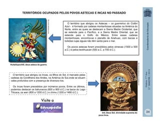 História-7.ºAno
2.ºBIMESTRE/2013
24
TERRITÓRIOS OCUPADOS PELOS POVOS ASTECAS E INCAS NO PASSADO
O território que abrigou os Astecas – os guerreiros do Colibri
Azul - é formado por cadeias montanhosas situadas na América do
Norte, entre as quais se destacam a Sierra Madre Ocidental, que
se estende para o Pacífico, e a Sierra Madre Oriental, que se
estende para o Golfo do México. Entre essas cadeias
montanhosas, encontra-se o planalto de Anahuac, com bacias e
bolsões cujas águas não têm saída para o mar.
Os povos astecas foram precedidos pelos olmecas (1500 a 500
a.C.) e pelos teotihuacán (500 a.C. a 700 d.C.).
O território que abrigou os Incas, os filhos do Sol, é marcado pelas
cadeias da Cordilheira dos Andes, na América do Sul,onde se situam
vales profundos com a presença de diversos rios.
Os Incas foram precedidos por inúmeros povos. Entre os últimos,
podemos destacar os tiahunacos (600 a 800 d.C.) na bacia do Lago
Titicaca, os wari (800 a 1200 d.C.) e chimu (1200 a 1466 d.C.).
Huitzilopochtli, deus asteca da guerra.
Inti, Deus Sol, divindade suprema do
povo Inca.
http://www.radioeduca.org
http://romancingthestones.wordpress.com
 