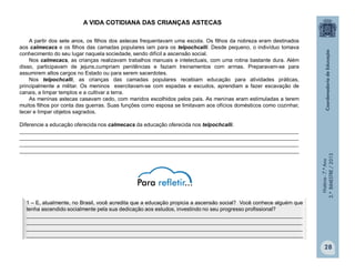 História-7.ºAno
2.ºBIMESTRE/2013
28
A VIDA COTIDIANA DAS CRIANÇAS ASTECAS
A partir dos sete anos, os filhos dos astecas frequentavam uma escola. Os filhos da nobreza eram destinados
aos calmecacs e os filhos das camadas populares iam para os telpochcalli. Desde pequeno, o indivíduo tomava
conhecimento do seu lugar naquela sociedade, sendo difícil a ascensão social.
Nos calmecacs, as crianças realizavam trabalhos manuais e intelectuais, com uma rotina bastante dura. Além
disso, participavam de jejuns,cumpriam penitências e faziam treinamentos com armas. Preparavam-se para
assumirem altos cargos no Estado ou para serem sacerdotes.
Nos telpochcalli, as crianças das camadas populares recebiam educação para atividades práticas,
principalmente a militar. Os meninos exercitavam-se com espadas e escudos, aprendiam a fazer escavação de
canais, a limpar templos e a cultivar a terra.
As meninas astecas casavam cedo, com maridos escolhidos pelos pais. As meninas eram estimuladas a terem
muitos filhos por conta das guerras. Suas funções como esposa se limitavam aos ofícios domésticos como cozinhar,
tecer e limpar objetos sagrados.
Diferencie a educação oferecida nos calmecacs da educação oferecida nos telpochcalli.
______________________________________________________________________________________________
______________________________________________________________________________________________
______________________________________________________________________________________________
______________________________________________________________________________________________
1 – E, atualmente, no Brasil, você acredita que a educação propicia a ascensão social? Você conhece alguém que
tenha ascendido socialmente pela sua dedicação aos estudos, investindo no seu progresso profissional?
_____________________________________________________________________________________________
_____________________________________________________________________________________________
_____________________________________________________________________________________________
_____________________________________________________________________________________________
 