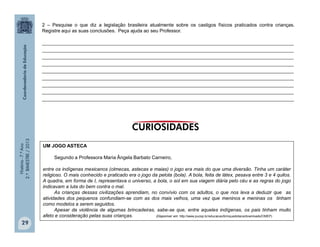 História-7.ºAno
2.ºBIMESTRE/2013
29
2 – Pesquise o que diz a legislação brasileira atualmente sobre os castigos físicos praticados contra crianças.
Registre aqui as suas conclusões. Peça ajuda ao seu Professor.
______________________________________________________________________________________________
______________________________________________________________________________________________
______________________________________________________________________________________________
______________________________________________________________________________________________
______________________________________________________________________________________________
______________________________________________________________________________________________
______________________________________________________________________________________________
______________________________________________________________________________________________
______________________________________________________________________________________________
UM JOGO ASTECA
Segundo a Professora Maria Ângela Barbato Carneiro,
entre os indígenas mexicanos (olmecas, astecas e maias) o jogo era mais do que uma diversão. Tinha um caráter
religioso. O mais conhecido e praticado era o jogo da pelota (bola). A bola, feita de látex, pesava entre 3 e 4 quilos.
A quadra, em forma de I, representava o universo, a bola, o sol em sua viagem diária pelo céu e as regras do jogo
indicavam a luta do bem contra o mal.
As crianças dessas civilizações aprendiam, no convívio com os adultos, o que nos leva a deduzir que as
atividades dos pequenos confundiam-se com as dos mais velhos, uma vez que meninos e meninas os tinham
como modelos a serem seguidos.
Apesar da violência de algumas brincadeiras, sabe-se que, entre aqueles indígenas, os pais tinham muito
afeto e consideração pelas suas crianças. (Disponível em: http://www.pucsp.br/educacao/brinquedoteca/downloads/OMEP)
 