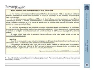 História-7.ºAno
2.ºBIMESTRE/2013
32
Museu argentino exibe múmias de crianças incas sacrificadas
As três múmias, conhecidas como Crianças de Llullaillaco, descobertas em 1999, no topo de um vulcão da
Argentina, serão exibidas a partir desta quarta-feira no Museu de Arqueologia de Alta Montanha, na província de
Salta (norte do país).
As três valiosas peças arqueológicas de 500 anos de idade terão sua primeira mostra após um ato oficial de
"apresentação mundial“. A Donzela, a Menina do Raio e o Menino foram achados, em março de 1999, no topo do
vulcão Llullaillaco, nos Andes, a 6.739 metros de altitude. Com as múmias havia mais de 150 objetos, também
exibidos no museu da cidade de Salta.
As condições ambientais da alta montanha garantiram o excelente estado de preservação no qual foram
achadas as múmias. Especialistas explicam que elas serão exibidas em vitrines, especialmente projetadas para
reconstruir as condições ambientais do local, com uma temperatura de -20ºC, pouca exposição à luz e baixa
pressão.
O museu, criado para exibir o patrimônio, também oferecerá uma visita guiada virtual em seu site
www.maam.culturasalta.gov.ar.
Sacrifício
Segundo os pesquisadores, que estudaram as peças, as Crianças do Llullaillaco foram sacrificadas numa
oferenda dos incas a seus deuses, numa cerimônia chamada de Capacocha.
Escolhidas por sua perfeição física e por sua condição política e social, as crianças foram conduzidas ao
alto do vulcão, o "ponto mais próximo do Sol", para se transformarem em deuses atentos e protetores das
comunidades sob o império inca. É o túmulo inca mais alto já encontrado.
http://www1.folha.uol.com.br/folha/ciencia/ult306u325906.shtml (adaptação)
1 – Segundo o texto, que sacrifícios eram realizados pelos incas? Provavelmente, de que forma as crianças incas
encaravam o sacrifício?
_______________________________________________________________________________________________
_______________________________________________________________________________________________
_______________________________________________________________________________________________
_______________________________________________________________________________________________
 