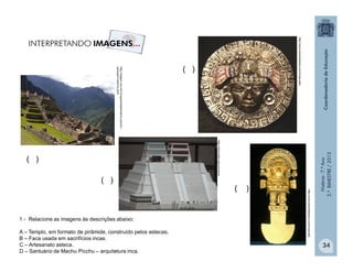 História-7.ºAno
2.ºBIMESTRE/2013
34
http://viagem.uol.com.br/guia/cidade/machu-picchu---
santuario-historico.jhtm
( )
( )
( )
1 - Relacione as imagens às descrições abaixo:
A – Templo, em formato de pirâmide, construído pelos astecas.
B – Faca usada em sacrifícios incas.
C – Artesanato asteca.
D – Santuário de Machu Picchu – arquitetura inca.
http://wikimedia.org/commons
http://www.doismiledoze.com/incas-arte/
http://www.doismiledoze.com/incas-arte
( )
 