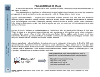 História-7.ºAno
2.ºBIMESTRE/2013
35
POVOS INDÍGENAS DO BRASIL
A maioria dos estudiosos concorda que os seres humanos ocuparam o território que hoje denominamos Brasil há
pelo menos 60 mil anos.
Alguns pesquisadores classificam os habitantes do território brasileiro que chegaram aqui, antes dos navegantes
portugueses, de acordo com as ferramentas que usavam e o estilo de vida que tinham. Assim, temos:
a) povos caçadores-coletores - ocuparam do sul ao nordeste do Brasil, entre 60 mil e 2500 anos atrás. Habitavam
cavernas, espaços abertos ou florestas. Usavam, para caçar, arcos e flechas, boleadeiras e instrumentos de pedra em
forma de bumerangue (recurvada). Esses povos caçavam pequenos animais e também comiam peixes, moluscos e
frutos silvestres. Expressavam-se por meio da arte rupestre que pode ser encontrada em inúmeras cavernas e áreas
abertas no Nordeste;
b) povos do litoral - habitaram as regiões litorâneas do Espírito Santo até o Rio Grande do Sul, há cerca de 6 mil anos.
Viviam da coleta e se alimentavam dos animais que eram abundantes na orla marítima, como peixes, moluscos e
crustáceos. Eles usavam o fogo e tinham vida seminômade. Sabiam fabricar arpões, anzóis de ossos e polir seus
instrumentos. Nos locais que ocuparam foram encontrados enormes dunas (chamadas de sambaquis) formadas pelos
restos dos animais que eles comiam e encontrados, também, artefatos;
c) povos agricultores - são os habitantes de cultura mais recente e ocuparam várias regiões do Brasil há 3500 anos,
aproximadamente. Costumavam morar em cabanas ou casas subterrâneas. Alguns sabiam usar o barro para fazer
cerâmica. Muitos extraíam da natureza corantes e substâncias medicinais. Para a maioria desses povos a mandioca era
a principal base da alimentação. Outros produtos cultivados eram o milho, o feijão, a abóbora, a banana e outros. A caça,
a pesca e a coleta de frutos da terra eram também praticadas.
Você pode aprender muito sobre o passado e sobre o
presente dos povos indígenas do Brasil nos sites abaixo:
• http://pibmirim.socioambiental.org
• http://www.funai.gov.br
• http://www.inbrapi.org.br
• http://www.tvintertribal.com.br
Glossário: boleadeira - aparelho para laçar animais em campo aberto e constituído de três esferas de pedra ou de ferro, forradas de couro e ligadas entre si por meio de
cordas de couro.
 