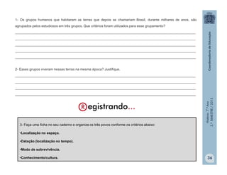 História-7.ºAno
2.ºBIMESTRE/2013
36
3- Faça uma ficha no seu caderno e organize os três povos conforme os critérios abaixo:
•Localização no espaço.
•Datação (localização no tempo).
•Modo de sobrevivência.
•Conhecimento/cultura.
1- Os grupos humanos que habitaram as terras que depois se chamariam Brasil, durante milhares de anos, são
agrupados pelos estudiosos em três grupos. Que critérios foram utilizados para esse grupamento?
_______________________________________________________________________________________________
_______________________________________________________________________________________________
_______________________________________________________________________________________________
_______________________________________________________________________________________________
_______________________________________________________________________________________________
2- Esses grupos viveram nessas terras na mesma época? Justifique.
_______________________________________________________________________________________________
_______________________________________________________________________________________________
_______________________________________________________________________________________________
_______________________________________________________________________________________________
 
