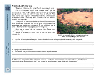 História-7.ºAno
2.ºBIMESTRE/2013
41
A TERRA É A GRANDE MÃE
“Os povos indígenas têm um profundo respeito pela terra.
Eles a consideram como uma “grande mãe” que os
alimenta e dá vida, porque é dela que tiram todas as coisas de
que precisam para sua sobrevivência física e cultural. Para
eles, a terra não é apenas vista como um bem a ser explorado
e depredado,mas como algo vivo, possuidor de um espírito
protetor, um guardião.
Além disso, os nativos guardam um profundo respeito pela
terra por ela ser a morada dos mortos e de todos os espíritos
ancestrais que equilibram o universo. É por tudo isso que a
terra é tão importante para as populações indígenas.
Sem ela, o povo não se sustenta nem física nem
espiritualmente.”
(Retirado de MUNDURUKU, Daniel. Coisas de Índio. São Paulo: Callis
Editora, 2010.)
1) Aponte as principais razões para a terra ser associada a uma grande mãe entre os povos indígenas.
__________________________________________________________________________________________________
__________________________________________________________________________________________________
__________________________________________________________________________________________________
2) Explique a afirmativa abaixo.
a) Sem a terra um povo indígena não se sustenta espiritualmente .
__________________________________________________________________________________________________
__________________________________________________________________________________________________
__________________________________________________________________________________________________
3) Observe a imagem da aldeia indígena acima e, a partir dos conhecimento adquiridos até aqui, liste todas as
possibilidades de sobrevivência que o uso correto da terra/natureza pode oferecer a essa aldeia.
__________________________________________________________________________________________________
__________________________________________________________________________________________________
__________________________________________________________________________________________________
_________________________________________________________________________________________________
Modelo de ocupação da terra pelos povos nativos.
Aldeia no Parque Xingu, povo Kuikuro.
http://upload.wikimediacommons.org
 