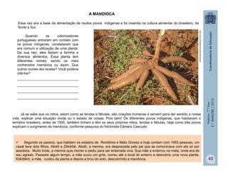 História-7.ºAno
2.ºBIMESTRE/2013
42
Já se sabe que os mitos, assim como as lendas e fábulas, são criações humanas e servem para dar sentido a nossa
vida, explicar uma situação vivida ou o estado de coisas. Pois bem! Os diferentes povos indígenas, que habitavam o
território brasileiro, antes de 1500, também tinham e têm os seus próprios mitos, lendas e fábulas. Veja como três povos
explicam o surgimento da mandioca, conforme pesquisa do folclorista Câmara Cascudo:
Essa raiz era a base da alimentação de muitos povos indígenas e foi inserida na cultura alimentar do brasileiro, de
Norte a Sul.
Quando os colonizadores
portugueses entraram em contato com
os povos indígenas, constataram que
era comum a utilização de uma planta.
Da sua raiz, eles faziam a farinha e
diversos alimentos. Essa planta tem
diferentes nomes, sendo os mais
conhecidos mandioca ou aipim. Que
outros nomes ela recebe? Você poderia
citá-los?
________________________________
________________________________
________________________________
________________________________
 Segundo os parecis, que habitam os estados de Rondônia e Mato Grosso e hoje contam com 1955 pessoas, um
casal teve dois filhos, Atiolô e Zôkôôiê. Atiolô, a menina, era desprezada pelo pai que se comunicava com ela só por
assobios. Muito triste, a menina quis morrer e pediu para ser enterrada viva. Sua mãe a enterrou na mata, onde era de
seu agrado. Passado algum tempo, a mãe ouviu um grito, correu até o local do enterro e descobriu uma nova planta.
Kôkôtêrô, a mãe, cuidou da planta e depois a tirou do solo, descobrindo a mandioca.
http://www.embrapa.br/imprensa/noticias
A MANDIOCA
 
