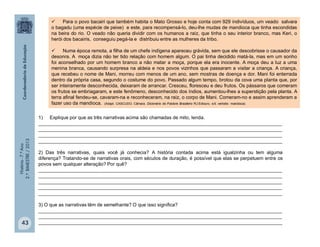 História-7.ºAno
2.ºBIMESTRE/2013
43
 Para o povo bacairi que também habita o Mato Grosso e hoje conta com 929 indivíduos, um veado salvara
o bagadu (uma espécie de peixe) e este, para recompensá-lo, deu-lhe mudas de mandioca que tinha escondidas
na beira do rio. O veado não queria dividir com os humanos a raiz, que tinha o seu interior branco, mas Keri, o
herói dos bacairis, conseguiu pegá-la e distribuiu entre as mulheres da tribo.
 Numa época remota, a filha de um chefe indígena apareceu grávida, sem que ele descobrisse o causador da
desonra. A moça dizia não ter tido relação com homem algum. O pai tinha decidido matá-la, mas em um sonho
foi aconselhado por um homem branco a não matar a moça, porque ela era inocente. A moça deu a luz a uma
menina branca, causando surpresa na aldeia e nos povos vizinhos que passaram a visitar a criança. A criança,
que recebeu o nome de Mani, morreu com menos de um ano, sem mostras de doença e dor. Mani foi enterrada
dentro da própria casa, segundo o costume do povo. Passado algum tempo, brotou da cova uma planta que, por
ser inteiramente desconhecida, deixaram de arrancar. Cresceu, floresceu e deu frutos. Os pássaros que comeram
os frutos se embriagaram, e este fenômeno, desconhecido dos índios, aumentou-lhes a superstição pela planta. A
terra afinal fendeu-se, cavaram-na e reconheceram, na raiz, o corpo de Mani. Comeram-no e assim aprenderam a
fazer uso da mandioca. (Adapt. CASCUDO. Câmara. Dicionário do Folclore Brasileiro RJ:Ediouro, s/d. verbete: mandioca).
1) Explique por que as três narrativas acima são chamadas de mito, lenda.
___________________________________________________________________________________________
___________________________________________________________________________________________
___________________________________________________________________________________________
___________________________________________________________________________________________
2) Das três narrativas, quais você já conhecia? A história contada acima está igualzinha ou tem alguma
diferença? Tratando-se de narrativas orais, com séculos de duração, é possível que elas se perpetuem entre os
povos sem qualquer alteração? Por quê?
___________________________________________________________________________________________
___________________________________________________________________________________________
___________________________________________________________________________________________
___________________________________________________________________________________________
___________________________________________________________________________________________
3) O que as narrativas têm de semelhante? O que isso significa?
___________________________________________________________________________________________
___________________________________________________________________________________________
___________________________________________________________________________________________
 