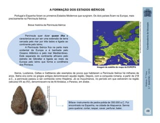 História-7.ºAno
2.ºBIMESTRE/2013
48
A FORMAÇÃO DOS ESTADOS IBÉRICOS
Portugal e Espanha foram os primeiros Estados Modernos que surgiram. Os dois países ficam na Europa, mais
precisamente na Península Ibérica.
Península quer dizer quase ilha e
caracteriza-se por ser uma extensão de terra
cercada pelo mar por três lados e ligada ao
continente pelo istmo.
A Península Ibérica fica na parte mais
ocidental da Europa e é banhada pelo
Oceano Atlântico e pelo mar Mediterrâneo.
Está separada do continente africano pelo
estreito de Gibraltar e ligada ao resto da
Europa pelo istmo que forma a cordilheira
dos Pirineus.
Iberos, Lusitanos, Celtas e Celtiberos são exemplos de povos que habitaram a Península Ibérica há milhares de
anos. Ibéria era como os gregos antigos denominavam aquela região. Depois, com a conquista romana, a partir de 218
a.C., a península passou a ser conhecida como Hispânia. Já os muçulmanos, no período em que estiveram na região
(séculos VIII ao XV), denominavam-na de Al-Andalus, o Paraíso, em árabe.
Imagem de satélite do mapa da EUROPA
Biface- instrumento de pedra-polida de 350.000 a.C. Foi
encontrado na Espanha, na cidade de Atapuerca. Servia
para quebrar, cortar, raspar, cavar, perfurar, bater.
Breve história da Península Ibérica
http://www.macroevolution.net/images/acheulean-
biface-500-412-35.jpg
http://www.imagens-terra.com/images/europa-imagem.jpg
Península
Ibérica
 
