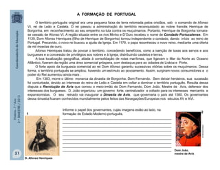 História-7.ºAno
2.ºBIMESTRE/2013
51
A FORMAÇÃO DE PORTUGAL
O território português original era uma pequena faixa de terra retomada pelos cristãos, sob o comando de Afonso
VI, rei de Leão e Castela. O rei passou a administração do território reconquistado ao nobre francês Henrique de
Borgonha, em reconhecimento ao seu empenho na luta contra os muçulmanos. Portanto, Henrique de Borgonha tornara-
se vassalo de Afonso VI. A região situada entre os rios Minho e D’Ouro recebeu o nome de Condado Portucalense. Em
1139, Dom Afonso Henriques (filho de Henrique de Borgonha) tornou independente o condado, dando início ao reino de
Portugal. Precavido, o novo rei buscou a ajuda da Igreja. Em 1179, o papa reconheceu o novo reino, mediante uma oferta
de mil moedas de ouro.
Afonso Henriques tratou de povoar o território, concedendo benefícios, como a isenção de taxas aos servos e aos
burgueses e a concessão de privilégios aos nobres e à Igreja, distribuindo castelos e terras.
A boa localização geográfica, aliada à consolidação de rotas marítimas, que ligavam o Mar do Norte ao Oceano
Atlântico, fizeram da região uma área comercial próspera, com destaque para as cidades de Lisboa e Porto.
O forte apoio da burguesia comercial ao rei Dom Afonso garantiu sucessivas vitórias sobre os muçulmanos. Dessa
forma, o território português se ampliou, havendo um estímulo ao povoamento. Assim, surgiram novos consumidores e o
poder do Rei aumentou ainda mais .
Em 1383, morre o último monarca da dinastia de Borgonha, Dom Fernando. Sem deixar herdeiros, sua sucessão
foi conturbada, devido ao interesse do reino de Leão e Castela em voltar a dominar o território português. Resulta dessa
disputa a Revolução de Avis que coroou o meio-irmão de Dom Fernando, Dom João, Mestre de Avis, defensor dos
interesses dos burgueses. D. João organizou um governo forte, centralizador e voltado para os interesses mercantis e
expansionistas. O seu reinado vai inaugurar a Dinastia de Avis, que governaria o país até 1580. Os governantes
dessa dinastia ficaram conhecidos mundialmente pelos feitos das Navegações Europeias nos séculos XV e XVI.
Informe o papel dos governantes, cujas imagens estão ao lado, na
formação do Estado Moderno português.
___________________________________________________________
___________________________________________________________
___________________________________________________________
___________________________________________________________
___________________________________________________________
___________________________________________________________
___________________________________________________________
___________________________________________________________
___________________________________________________________ Dom João,
mestre de Avis
vidaslusofonas.pt
2
D. Afonso Henriques
1
http://upload.wikimedia.org/commons
 