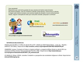 História-7.ºAno
2.ºBIMESTRE/2013
Caro estudante!
Esperamos que você tenha gostado de seus estudos de história neste bimestre.
No próximo bimestre, você vai conhecer e estudar outras épocas, outros povos e culturas.
A viagem pela história é sempre uma aventura repleta de emoção e novos conhecimentos!
Abaixo, seguem indicações de sites que você pode consultar, pesquisar e conhecer!
www.educopedia.com.br
http://www.brasilescola.com
www.historiadomundo.com.br
HISTÓRIA do MUNDO
www.portalgeo.rio.rj.gov.br/armazenzinho/web/
54
REFERÊNCIAS BIBLIOGRÁFICAS:
•História geral da África, IV: África do século XII ao XVI - editado por Djibril Tamsir Niane. – 2.ed. rev. – Brasília :
UNESCO, 2010.896 p. disponível em http://unesdoc.unesco.org/images/0019/001902/190252POR.pdf
•GABARRA, Larissa. O reinado do Congo no Império do Brasil: o congado de Minas Gerais no século XIX e as
memórias da África Central. Tese de doutorado PUC-RJ, 2009. Disponível em http://www2.dbd.puc-
rio.br/pergamum/tesesabertas/0510831_09_pretextual.pdf
•D’ ANGELIS, Wilmar. VEIGA. Juracilda. O trabalho e a perspectiva das sociedades indígenas no Brasil disponível em
www.portalkaingang.org
 