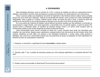 História-7.ºAno
2.ºBIMESTRE/2013
7
A ESCRAVIDÃO
Nas sociedades africanas, entre os séculos IX e XVI, a maioria do trabalho era feito por camponeses livres e
artesãos, mas também ocorriam casos de pessoas ou grupos escravizados, em certas épocas e por certos povos.
Havia o escravo público que trabalhava nas terras do imperador e das famílias nobres e estava nessa condição
porque seu povo havia sido capturado. Trata-se da escravidão por derrota, como ocorrera em outras sociedades da
Antiguidade, como a grega e a romana. Poderia ocorrer, ainda, em época de seca e fome, a venda de parte dos
membros de uma família ou de a própria pessoa se oferecer como escrava como forma de sobrevivência.
Era uma prática dos impérios de tradição cultural islâmica escravizar aqueles que não aceitavam a conversão ou
se recusavam a pagar tributos. Com esse argumento, a escravidão virou um grande negócio, a partir do século VIII,
quando houve a expansão árabe. O comércio de pessoas cresceu muito e se tornou muito lucrativo para os
comerciantes árabes e para muitos dirigentes do próprio continente africano.
Outra escravização muito comum consistia no direito de o grupo vencedor levar parte dos derrotados para
trabalhar nas suas terras. Nesses casos, geralmente a pessoa levava uma vida próxima da dos homens livres mais
simples: trabalhava ao lado deles nos campos e nas atividades domésticas e, muitas vezes, podia alcançar a
liberdade. Isso ocorria se o escravizado lutasse junto aos guerreiros do grupo ou realizasse um feito significativo em
benefício do povo ao qual passara a pertencer.
1 - Pesquise, no dicionário, o significado do termo escravidão e registre abaixo.
______________________________________________________________________________________________
______________________________________________________________________________________________
______________________________________________________________________________________________
2 - Quando, pela 1ª vez, a prática de escravizar passou por uma mudança significativa no continente africano? Por
quê?
_____________________________________________________________________________________________
_____________________________________________________________________________________________
_____________________________________________________________________________________________
3 - Existem casos de escravidão no Brasil atual? De que forma ela acontece?
______________________________________________________________________________________________
______________________________________________________________________________________________
______________________________________________________________________________________________
 