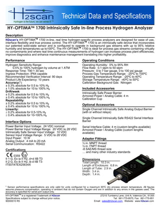 HY-OPTIMATM 1700 Intrinsically Safe In-line Process Hydrogen Analyzer
HY-OPTIMA
TM
is a registered Trademark of H2scan 27215 Turnberry Lane, Unit A, Valencia CA., 91355
Specifications subject to change without prior notice. Tel: 661-775-9575, Fax: 661-775-951
90000010 R5 Email: sales@h2scan.com, Website: www.h2scan.com
Description
H2scan’s HY-OPTIMATM
1700 in-line, real time hydrogen-specific process analyzers are designed for ease of use,
interface flexibility and true process control. The HY-OPTIMATM
1700 is an intrinsically safe device that incorporates
our patented solid-state sensor and is configured to operate in background gas streams with up to 95% relative
humidity and temperatures up to100ºC. The HY-OPTIMATM
1700 is ideal for process gas streams containing virtually
no contaminants and where real time continuous measurements of hydrogen can increase process plant efficiencies,
improve diagnostics and enhance maintenance management translating into higher profitability.
Performance
Hydrogen Sensitivity Range:
0.5% to 100% hydrogen by volume at 1 ATM
Response Time: T90 < 30 sec
Ingress Protection: IP64 capable
Recommended Verification Interval: 90 days
Product Life Expectancy: 10 years
Accuracy(*):
± 0.3% absolute for 0.5 to 10% H2
± 1.0% absolute for 10 to 100% H2
Drift/week:
± 0.2% absolute for 0.5 to 10% H2
± 0.4% absolute for 10 to 100% H2
Repeatability:
± 0.2% absolute for 0.5 to 10% H2
± 0.4% absolute for 10 to 100% H2
Linearity:
 0.2% absolute for 0.5-10% H2
 0.4% absolute for 10-100% H2
Interface Options
Power Barrier Input Voltage: 24 VDC nominal
Power Barrier Input Voltage Range: 20 VDC to 28 VDC
Intrinsically Safe Sensor Input Voltage: 10 VDC
Sensor Input Voltage Range: 5 VDC to 28 VDC
Input Power: 10 W
Analog Output: 4 mA to 20 mA
Serial Communication: RS422
Certifications
0359
II 1 G, Ex ia II H2, d+d IIB T3
II 2 G, Ex ib II H2, ib d IIB T3
ITS07ATEX25634X
Operating Conditions
Operating Humidity: 0% to 95% RH
Flow Rate: 0.1 slpm to 50 slpm
Pressure: 0 to 7 bar gauge, 0 to 100 psi gauge
Process Gas Temperature Range: -20ºC to 100ºC
Operating Temperature Range: -20ºC to 40ºC
Storage Temperature Range: -40ºC to 50ºC
Calibration Background Gas: Nitrogen
Included Accessories
Intrinsically Safe Power Barrier
Armored Power / Analog Cable: 4 m
Calibration Cup
Optional Accessories
Single Channel Intrinsically Safe Analog Output Barrier
(with or without relays)
Single Channel Intrinsically Safe RS422 Serial Interface
Barrier
Serial Interface Cable: 4 m (custom lengths available)
Armored Power / Analog Cable (custom lengths
available)
Adapter Fittings
½ in. MNPT thread
½ in. FNPT thread
-8 SAE/MS thread size
… and many other industry standards
Dimensions
Total Length: 10.3 in.
Length of Enclosure: 6.8 in.
Length of Tube: 2.9 in.
Width: 3.4 in.
Depth: 1.4 in.

Sensor performance specifications are only valid for units configured for a maximum 65ºC dry process stream temperature. All figures
assume pressure compensation, operating in ambient that do not contain Oxygen and are in addition to any errors in the gasses used. The
accuracy is specified for serial port output only.
 