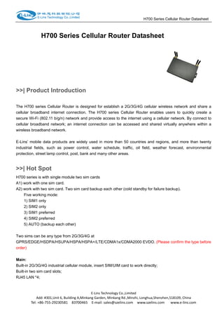                                                                     H700 Series Cellular Router Datasheet                  
H700 Series Cellular Router Datasheet
>>| Product Introduction
The H700 series Cellular Router is designed for establish a 2G/3G/4G cellular wireless network and share a
cellular broadband internet connection. The H700 series Cellular Router enables users to quickly create a
secure Wi-Fi (802.11 b/g/n) network and provide access to the internet using a cellular network. By connect to
cellular broadband network; an internet connection can be accessed and shared virtually anywhere within a
wireless broadband network.
E-Lins’ mobile data products are widely used in more than 50 countries and regions, and more than twenty
industrial fields, such as power control, water schedule, traffic, oil field, weather forecast, environmental
protection, street lamp control, post, bank and many other areas.
>>| Hot Spot
H700 series is with single module two sim cards
A1) work with one sim card.
A2) work with two sim card. Two sim card backup each other (cold standby for failure backup).
Five working mode:
1) SIM1 only
2) SIM2 only
3) SIM1 preferred
4) SIM2 preferred
5) AUTO (backup each other)
Two sims can be any type from 2G/3G/4G at
GPRS/EDGE/HSDPA/HSUPA/HSPA/HSPA+/LTE/CDMA1x/CDMA2000 EVDO. (Please confirm the type before
order)
 
Main:
Built-in 2G/3G/4G industrial cellular module, insert SIM/UIM card to work directly;
Built-in two sim card slots;
RJ45 LAN *4;
 
E‐Lins Technology Co.,Limited 
Add: #301,Unit 6, Building A,Minkang Garden, Minkang Rd.,Minzhi, Longhua,Shenzhen,518109, China 
Tel: +86‐755‐29230581    83700465    E‐mail: sales@szelins.com    www.szelins.com      www.e‐lins.com 
 