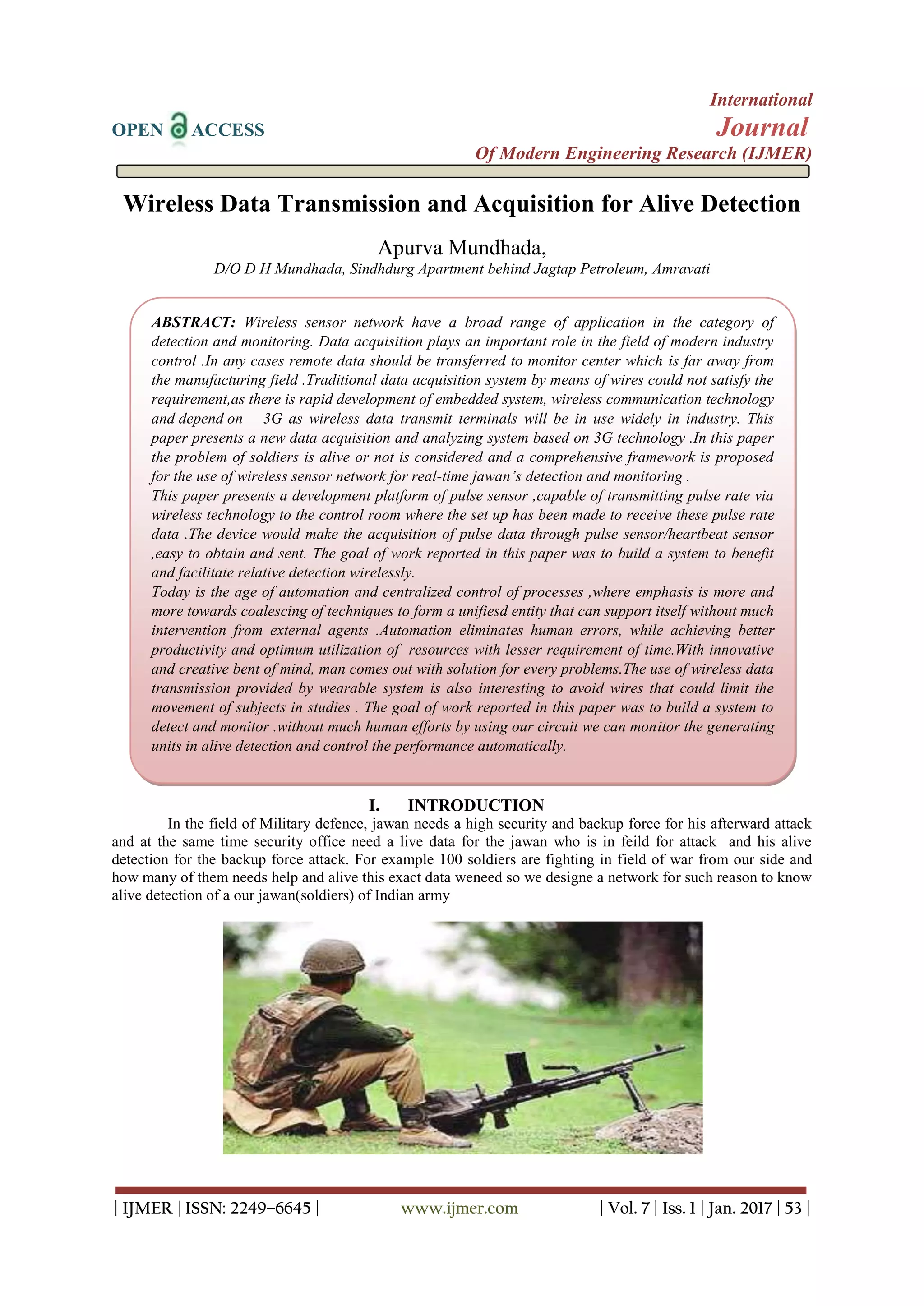 International
OPEN ACCESS Journal
Of Modern Engineering Research (IJMER)
| IJMER | ISSN: 2249–6645 | www.ijmer.com | Vol. 7 | Iss. 1 | Jan. 2017 | 53 |
Wireless Data Transmission and Acquisition for Alive Detection
Apurva Mundhada,
D/O D H Mundhada, Sindhdurg Apartment behind Jagtap Petroleum, Amravati
I. INTRODUCTION
In the field of Military defence, jawan needs a high security and backup force for his afterward attack
and at the same time security office need a live data for the jawan who is in feild for attack and his alive
detection for the backup force attack. For example 100 soldiers are fighting in field of war from our side and
how many of them needs help and alive this exact data weneed so we designe a network for such reason to know
alive detection of a our jawan(soldiers) of Indian army
ABSTRACT: Wireless sensor network have a broad range of application in the category of
detection and monitoring. Data acquisition plays an important role in the field of modern industry
control .In any cases remote data should be transferred to monitor center which is far away from
the manufacturing field .Traditional data acquisition system by means of wires could not satisfy the
requirement,as there is rapid development of embedded system, wireless communication technology
and depend on 3G as wireless data transmit terminals will be in use widely in industry. This
paper presents a new data acquisition and analyzing system based on 3G technology .In this paper
the problem of soldiers is alive or not is considered and a comprehensive framework is proposed
for the use of wireless sensor network for real-time jawan’s detection and monitoring .
This paper presents a development platform of pulse sensor ,capable of transmitting pulse rate via
wireless technology to the control room where the set up has been made to receive these pulse rate
data .The device would make the acquisition of pulse data through pulse sensor/heartbeat sensor
,easy to obtain and sent. The goal of work reported in this paper was to build a system to benefit
and facilitate relative detection wirelessly.
Today is the age of automation and centralized control of processes ,where emphasis is more and
more towards coalescing of techniques to form a unifiesd entity that can support itself without much
intervention from external agents .Automation eliminates human errors, while achieving better
productivity and optimum utilization of resources with lesser requirement of time.With innovative
and creative bent of mind, man comes out with solution for every problems.The use of wireless data
transmission provided by wearable system is also interesting to avoid wires that could limit the
movement of subjects in studies . The goal of work reported in this paper was to build a system to
detect and monitor .without much human efforts by using our circuit we can monitor the generating
units in alive detection and control the performance automatically.
 