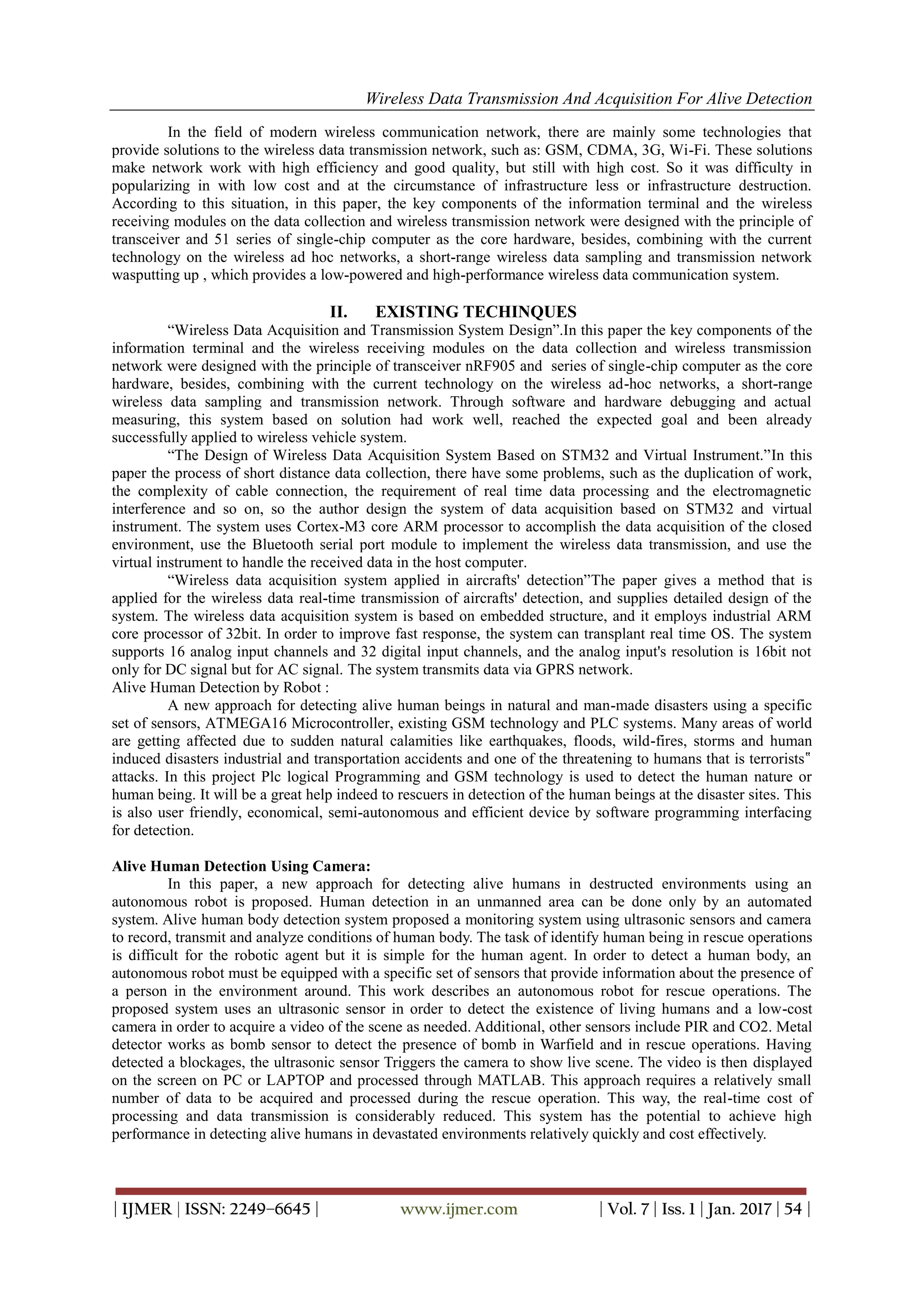 Wireless Data Transmission And Acquisition For Alive Detection
| IJMER | ISSN: 2249–6645 | www.ijmer.com | Vol. 7 | Iss. 1 | Jan. 2017 | 54 |
In the field of modern wireless communication network, there are mainly some technologies that
provide solutions to the wireless data transmission network, such as: GSM, CDMA, 3G, Wi-Fi. These solutions
make network work with high efficiency and good quality, but still with high cost. So it was difficulty in
popularizing in with low cost and at the circumstance of infrastructure less or infrastructure destruction.
According to this situation, in this paper, the key components of the information terminal and the wireless
receiving modules on the data collection and wireless transmission network were designed with the principle of
transceiver and 51 series of single-chip computer as the core hardware, besides, combining with the current
technology on the wireless ad hoc networks, a short-range wireless data sampling and transmission network
wasputting up , which provides a low-powered and high-performance wireless data communication system.
II. EXISTING TECHINQUES
“Wireless Data Acquisition and Transmission System Design”.In this paper the key components of the
information terminal and the wireless receiving modules on the data collection and wireless transmission
network were designed with the principle of transceiver nRF905 and series of single-chip computer as the core
hardware, besides, combining with the current technology on the wireless ad-hoc networks, a short-range
wireless data sampling and transmission network. Through software and hardware debugging and actual
measuring, this system based on solution had work well, reached the expected goal and been already
successfully applied to wireless vehicle system.
“The Design of Wireless Data Acquisition System Based on STM32 and Virtual Instrument.”In this
paper the process of short distance data collection, there have some problems, such as the duplication of work,
the complexity of cable connection, the requirement of real time data processing and the electromagnetic
interference and so on, so the author design the system of data acquisition based on STM32 and virtual
instrument. The system uses Cortex-M3 core ARM processor to accomplish the data acquisition of the closed
environment, use the Bluetooth serial port module to implement the wireless data transmission, and use the
virtual instrument to handle the received data in the host computer.
“Wireless data acquisition system applied in aircrafts' detection”The paper gives a method that is
applied for the wireless data real-time transmission of aircrafts' detection, and supplies detailed design of the
system. The wireless data acquisition system is based on embedded structure, and it employs industrial ARM
core processor of 32bit. In order to improve fast response, the system can transplant real time OS. The system
supports 16 analog input channels and 32 digital input channels, and the analog input's resolution is 16bit not
only for DC signal but for AC signal. The system transmits data via GPRS network.
Alive Human Detection by Robot :
A new approach for detecting alive human beings in natural and man-made disasters using a specific
set of sensors, ATMEGA16 Microcontroller, existing GSM technology and PLC systems. Many areas of world
are getting affected due to sudden natural calamities like earthquakes, floods, wild-fires, storms and human
induced disasters industrial and transportation accidents and one of the threatening to humans that is terrorists‟
attacks. In this project Plc logical Programming and GSM technology is used to detect the human nature or
human being. It will be a great help indeed to rescuers in detection of the human beings at the disaster sites. This
is also user friendly, economical, semi-autonomous and efficient device by software programming interfacing
for detection.
Alive Human Detection Using Camera:
In this paper, a new approach for detecting alive humans in destructed environments using an
autonomous robot is proposed. Human detection in an unmanned area can be done only by an automated
system. Alive human body detection system proposed a monitoring system using ultrasonic sensors and camera
to record, transmit and analyze conditions of human body. The task of identify human being in rescue operations
is difficult for the robotic agent but it is simple for the human agent. In order to detect a human body, an
autonomous robot must be equipped with a specific set of sensors that provide information about the presence of
a person in the environment around. This work describes an autonomous robot for rescue operations. The
proposed system uses an ultrasonic sensor in order to detect the existence of living humans and a low-cost
camera in order to acquire a video of the scene as needed. Additional, other sensors include PIR and CO2. Metal
detector works as bomb sensor to detect the presence of bomb in Warfield and in rescue operations. Having
detected a blockages, the ultrasonic sensor Triggers the camera to show live scene. The video is then displayed
on the screen on PC or LAPTOP and processed through MATLAB. This approach requires a relatively small
number of data to be acquired and processed during the rescue operation. This way, the real-time cost of
processing and data transmission is considerably reduced. This system has the potential to achieve high
performance in detecting alive humans in devastated environments relatively quickly and cost effectively.
 