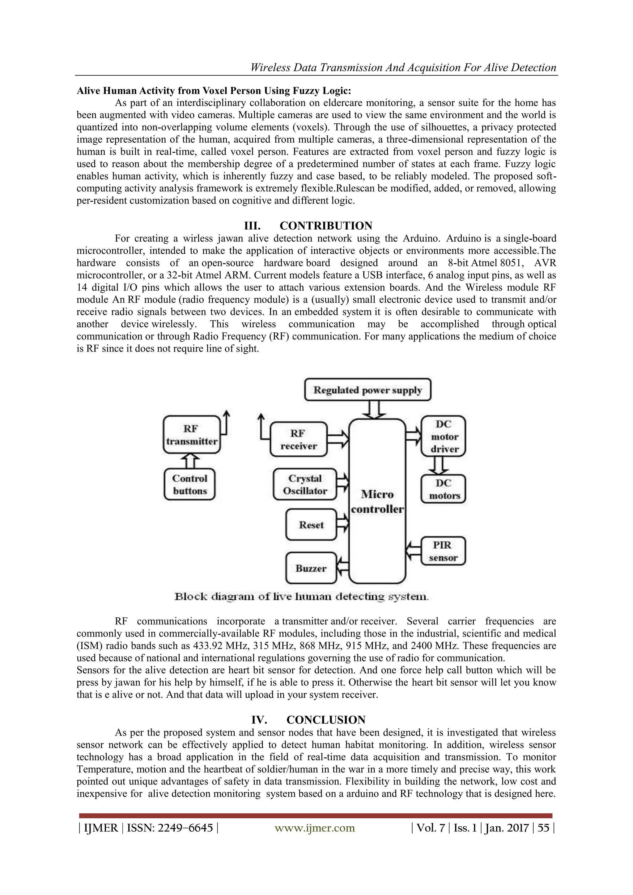 Wireless Data Transmission And Acquisition For Alive Detection
| IJMER | ISSN: 2249–6645 | www.ijmer.com | Vol. 7 | Iss. 1 | Jan. 2017 | 55 |
Alive Human Activity from Voxel Person Using Fuzzy Logic:
As part of an interdisciplinary collaboration on eldercare monitoring, a sensor suite for the home has
been augmented with video cameras. Multiple cameras are used to view the same environment and the world is
quantized into non-overlapping volume elements (voxels). Through the use of silhouettes, a privacy protected
image representation of the human, acquired from multiple cameras, a three-dimensional representation of the
human is built in real-time, called voxel person. Features are extracted from voxel person and fuzzy logic is
used to reason about the membership degree of a predetermined number of states at each frame. Fuzzy logic
enables human activity, which is inherently fuzzy and case based, to be reliably modeled. The proposed soft-
computing activity analysis framework is extremely flexible.Rulescan be modified, added, or removed, allowing
per-resident customization based on cognitive and different logic.
III. CONTRIBUTION
For creating a wirless jawan alive detection network using the Arduino. Arduino is a single-board
microcontroller, intended to make the application of interactive objects or environments more accessible.The
hardware consists of an open-source hardware board designed around an 8-bit Atmel 8051, AVR
microcontroller, or a 32-bit Atmel ARM. Current models feature a USB interface, 6 analog input pins, as well as
14 digital I/O pins which allows the user to attach various extension boards. And the Wireless module RF
module An RF module (radio frequency module) is a (usually) small electronic device used to transmit and/or
receive radio signals between two devices. In an embedded system it is often desirable to communicate with
another device wirelessly. This wireless communication may be accomplished through optical
communication or through Radio Frequency (RF) communication. For many applications the medium of choice
is RF since it does not require line of sight.
RF communications incorporate a transmitter and/or receiver. Several carrier frequencies are
commonly used in commercially-available RF modules, including those in the industrial, scientific and medical
(ISM) radio bands such as 433.92 MHz, 315 MHz, 868 MHz, 915 MHz, and 2400 MHz. These frequencies are
used because of national and international regulations governing the use of radio for communication.
Sensors for the alive detection are heart bit sensor for detection. And one force help call button which will be
press by jawan for his help by himself, if he is able to press it. Otherwise the heart bit sensor will let you know
that is e alive or not. And that data will upload in your system receiver.
IV. CONCLUSION
As per the proposed system and sensor nodes that have been designed, it is investigated that wireless
sensor network can be effectively applied to detect human habitat monitoring. In addition, wireless sensor
technology has a broad application in the field of real-time data acquisition and transmission. To monitor
Temperature, motion and the heartbeat of soldier/human in the war in a more timely and precise way, this work
pointed out unique advantages of safety in data transmission. Flexibility in building the network, low cost and
inexpensive for alive detection monitoring system based on a arduino and RF technology that is designed here.
 