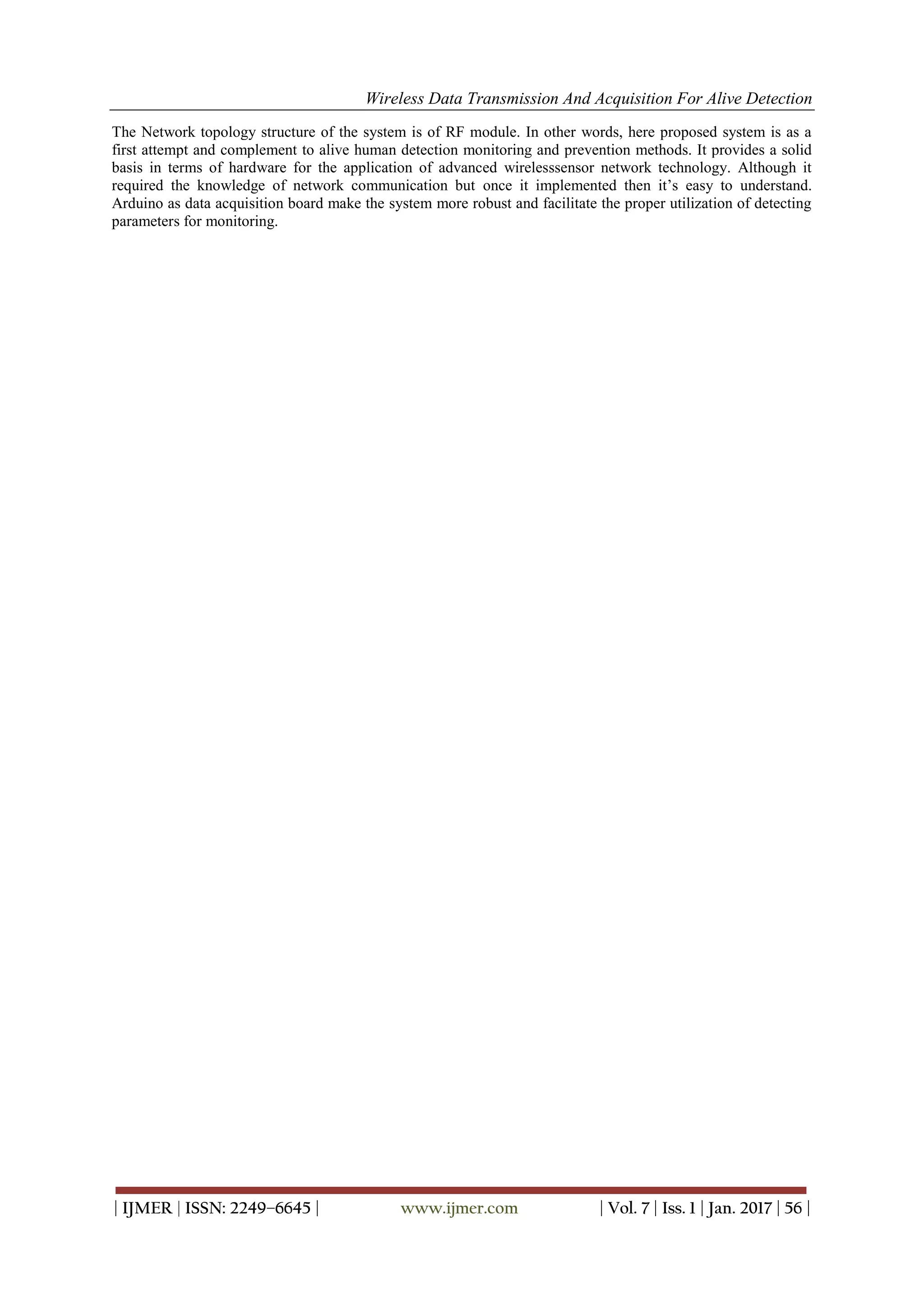 Wireless Data Transmission And Acquisition For Alive Detection
| IJMER | ISSN: 2249–6645 | www.ijmer.com | Vol. 7 | Iss. 1 | Jan. 2017 | 56 |
The Network topology structure of the system is of RF module. In other words, here proposed system is as a
first attempt and complement to alive human detection monitoring and prevention methods. It provides a solid
basis in terms of hardware for the application of advanced wirelesssensor network technology. Although it
required the knowledge of network communication but once it implemented then it’s easy to understand.
Arduino as data acquisition board make the system more robust and facilitate the proper utilization of detecting
parameters for monitoring.
 