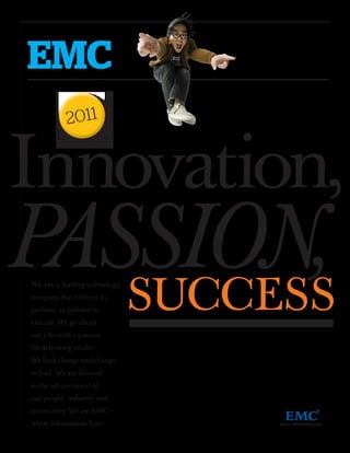 EMC
            2011


Innovation,
PASSION,
   SUCCESS
We are a leading technology
company that’s driven to
perform, to partner, to
execute. We go about
our jobs with a passion
for delivering results.
We lead change and change
to lead. We are devoted
to the advancement of
our people, industry, and
community. We are EMC—
where information lives.
 
