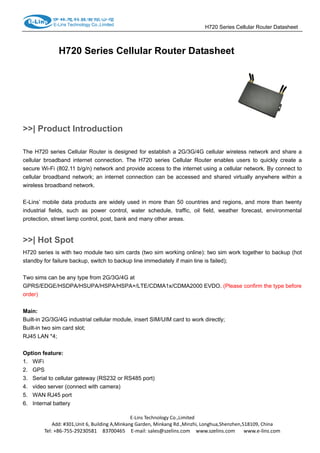                                                                     H720 Series Cellular Router Datasheet                  
H720 Series Cellular Router Datasheet
>>| Product Introduction
The H720 series Cellular Router is designed for establish a 2G/3G/4G cellular wireless network and share a
cellular broadband internet connection. The H720 series Cellular Router enables users to quickly create a
secure Wi-Fi (802.11 b/g/n) network and provide access to the internet using a cellular network. By connect to
cellular broadband network; an internet connection can be accessed and shared virtually anywhere within a
wireless broadband network.
E-Lins’ mobile data products are widely used in more than 50 countries and regions, and more than twenty
industrial fields, such as power control, water schedule, traffic, oil field, weather forecast, environmental
protection, street lamp control, post, bank and many other areas.
>>| Hot Spot
H720 series is with two module two sim cards (two sim working online): two sim work together to backup (hot
standby for failure backup, switch to backup line immediately if main line is failed);
Two sims can be any type from 2G/3G/4G at
GPRS/EDGE/HSDPA/HSUPA/HSPA/HSPA+/LTE/CDMA1x/CDMA2000 EVDO. (Please confirm the type before
order)
 
Main:
Built-in 2G/3G/4G industrial cellular module, insert SIM/UIM card to work directly;
Built-in two sim card slot;
RJ45 LAN *4;
 
Option feature:
1. WiFi
2. GPS
3. Serial to cellular gateway (RS232 or RS485 port)
4. video server (connect with camera)
5. WAN RJ45 port
6. Internal battery
E‐Lins Technology Co.,Limited 
Add: #301,Unit 6, Building A,Minkang Garden, Minkang Rd.,Minzhi, Longhua,Shenzhen,518109, China 
Tel: +86‐755‐29230581    83700465    E‐mail: sales@szelins.com    www.szelins.com      www.e‐lins.com 
 