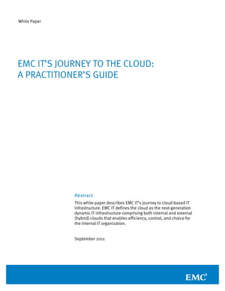 White Paper




EMC IT’S JOURNEY TO THE CLOUD:
A PRACTITIONER’S GUIDE




              Abstract
              This white paper describes EMC IT’s journey to cloud-based IT
              infrastructure. EMC IT defines the cloud as the next-generation
              dynamic IT infrastructure comprising both internal and external
              (hybrid) clouds that enables efficiency, control, and choice for
              the internal IT organization.


              September 2011
 