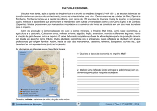 História - 7.º Ano / 2.º BIMESTRE - 2014
CULTURA E ECONOMIA
Séculos mais tarde, após a queda do Império Mali e o triunfo do Império Songhai (1464-1591), as escolas islâmicas se
transformariam em centros de conhecimento, como as universidades para nós. Destacavam-se as cidades de Gao, Djenné e
Tombuctu. Tombuctu tornou-se a capital da ciência, com cerca de 150 escolas de diversos níveis de ensino e numerosos
juízes, médicos e sacerdotes que promoviam o intercâmbio com outras universidades como a do Cairo (Egito) e de Córdoba
(Espanha). Muitos procuravam por manuscritos importados e o comércio de livros se constituía em um dos mais lucrativos
para o império.
Além da produção e comercialização do ouro e outros minerais, o Império Mali tinha, como base econômica, a
agricultura e o pastoreio. Cultivavam arroz, milhete, inhame, algodão, feijão, amendoim, mamão e diferentes legumes. Havia
a criação de gado bovino, ovino e caprino. O peixe defumado completava a base da alimentação e parte da produção deveria
ser doada ao governo como tributo. Outra atividade econômica era o artesanato, cujos artesãos se dividiam em grupos
profissionais por origem familiar. Assim, havia os clãs dos marceneiros, cesteiros, ferreiros, barqueiros, ourives etc., que
deveriam ter um representante junto ao imperador.
http://www.enciclopedia.com.pt/articles
1- Qual era a base da economia no Império Mali?
__________________________________________________
__________________________________________________
__________________________________________________
__________________________________________________
2- Elabore uma refeição (prato principal e sobremesa) com os
alimentos produzidos naquela sociedade.
__________________________________________________
__________________________________________________
__________________________________________________
__________________________________________________
__________________________________________________
__________________________________________________
__________________________________________________
__________________________________________________
Glossário: milhete - variedade de milho, de grão muito miúdo.
Os três impérios, em diferentes épocas: Gana, Mali e Songhai
9
 
