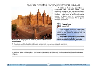 História - 7.º Ano / 2.º BIMESTRE - 2014
1- A partir do que foi estudado, no bimestre anterior, cite três características do islamismo.
______________________________________________________________________________________________
______________________________________________________________________________________________
______________________________________________________________________________________________
2- Retire do texto “O Império Mali”, uma frase que afirme que as mesquitas do Império Mali não tinham somente fim
religioso.
______________________________________________________________________________________________
______________________________________________________________________________________________
A cidade de Tombuctu, patrimônio da
humanidade pela UNESCO, desde 1988,
atualmente consta na lista dos patrimônios em
perigo devido à desertificação que vem
sofrendo. Além disso, a cidade sofre desde
meados de 2012, com os enfrentamentos
armados entre o governo do Mali e grupos
islâmicos separatistas.
A Mesquita de Djingareyber, em Tombuctu, datada de 1325. Período
do Império Mali.
http://deaquiaalla.wordpress.com
TOMBUCTU: PATRIMÔNIO CULTURAL DA HUMANIDADE AMEAÇADO
Quer conhecer um pouco mais sobre a
mesquita de Djingareyber, em Tombuctu?
Acesse o site abaixo e brinque com um
quebra-cabeça.
http://www.jogospuzzle.com/quebra-
cabeca-de-mesquita-djingareyber-na-
cidade-de-tombuctu-no-mali_5405.html
11
 