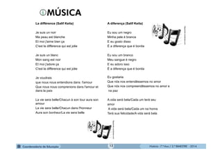 História - 7.º Ano / 2.º BIMESTRE - 2014
La différence (Salif Keita)
Je suis un noir
Ma peau est blanche
Et moi j'aime bien ça
C'est la différence qui est jolie
Je suis un blanc
Mon sang est noir
Et moi j'adore ça
C'est la différence qui est jolie
Je voudrais
que nous nous entendions dans l'amour
Que nous nous comprenions dans l'amour et
dans la paix
La vie sera belle/Chacun à son tour aura son
amour
La vie sera belle/Chacun dans l'honneur
Aura son bonheur/La vie sera belle
A diferença (Salif Keita)
Eu sou um negro
Minha pele é branca
E eu gosto disso
É a diferença que é bonita
Eu sou um branco
Meu sangue é negro
E eu adoro isso
É a diferença que é bonita
Eu gostaria
Que nós nos entendêssemos no amor
Que nós nos compreendêssemos no amor e
na paz
A vida será bela/Cada um terá seu
amor
A vida será bela/Cada um na honra
Terá sua felicidade/A vida será bela
lfigueiredo.wordpress.com
lfigueiredo.wordpress.com
12
 