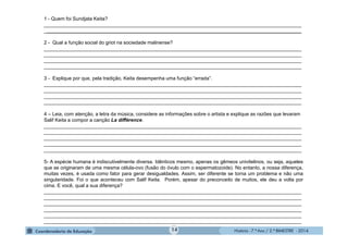 História - 7.º Ano / 2.º BIMESTRE - 2014
1 - Quem foi Sundjata Keita?
______________________________________________________________________________________________
______________________________________________________________________________________________
2 - Qual a função social do griot na sociedade malinense?
______________________________________________________________________________________________
______________________________________________________________________________________________
______________________________________________________________________________________________
______________________________________________________________________________________________
3 - Explique por que, pela tradição, Keita desempenha uma função “errada”.
______________________________________________________________________________________________
______________________________________________________________________________________________
______________________________________________________________________________________________
______________________________________________________________________________________________
4 – Leia, com atenção, a letra da música, considere as informações sobre o artista e explique as razões que levaram
Salif Keita a compor a canção La différence.
______________________________________________________________________________________________
______________________________________________________________________________________________
______________________________________________________________________________________________
______________________________________________________________________________________________
______________________________________________________________________________________________
5- A espécie humana é indiscutivelmente diversa. Idênticos mesmo, apenas os gêmeos univitelinos, ou seja, aqueles
que se originaram de uma mesma célula-ovo (fusão do óvulo com o espermatozoide). No entanto, a nossa diferença,
muitas vezes, é usada como fator para gerar desigualdades. Assim, ser diferente se torna um problema e não uma
singularidade. Foi o que aconteceu com Salif Keita. Porém, apesar do preconceito de muitos, ele deu a volta por
cima. E você, qual a sua diferença?
______________________________________________________________________________________________
______________________________________________________________________________________________
______________________________________________________________________________________________
______________________________________________________________________________________________
______________________________________________________________________________________________
______________________________________________________________________________________________
14
 