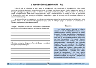 História - 7.º Ano / 2.º BIMESTRE - 2014
O REINO DO CONGO (SÉCULOS XII – XVI)
Conta-se que, do casamento de Nimi Lukeni, do povo Kicongo, com uma mulher do povo Ambundo, surgiu o reino
do Congo, no final do século XIV, próximo ao rio Congo (rio Zaire). Com o título de mani Congo, que significa "senhor do
Congo“, Lukeni passou a governar todas as aldeias, auxiliado por conselheiros, chefes militares, coletores de impostos e
juízes. A capital do reino era M’banza Congo (cidade do Congo) e para lá iam todos os tributos em forma de mercadorias
e alimentos. Os manis, que sucederam Nimi Lukeni, expandiram o poder do reino por meio de conquistas militares e de
casamentos de aliança.
No reino do Congo, os mais velhos controlavam os meios de produção (terras, instrumentos de trabalho) e o poder
político. Tratava-se de uma sociedade organizada sob a forma de linhagem porque se baseava no parentesco e se
apoiava nas diferenciações de idade e sexo.
1- Retire a passagem do texto que comprova que geralmente o
Mani Congo governava com o auxílio de diferentes assistentes.
____________________________________________________
____________________________________________________
____________________________________________________
____________________________________________________
____________________________________________________
____________________________________________________
2- Explique por que se diz que, no Reino do Congo, a sociedade
era organizada pela linhagem.
____________________________________________________
____________________________________________________
____________________________________________________
____________________________________________________
____________________________________________________
____________________________________________________
____________________________________________________
____________________________________________________
____________________________________________________
Em muitos lugares, vigorava o trabalho
escravo ao lado do trabalho livre. Nesses casos,
os escravos eram membros dominados de outras
linhagens (famílias) que não tinham ligações com
a rede de parentesco dominante. É importante
frisar que os escravizados não eram destituídos
de sua humanidade. Por vezes, ficavam
temporariamente nesta condição. Os escravos
desempenhavam praticamente as mesmas
funções que os membros da linhagem
dominante: trabalho cooperativo, expedições de
caça, defesa das cidades e participação em
cerimônias religiosas. A escravidão não era fator
social predominante e coexistia com outras
formas de dependência. Por isso, alguns
historiadores preferem afirmar que não havia
escravidão no reino do Congo, até a chegada dos
portugueses no final do século XV.
O trabalho
16
 
